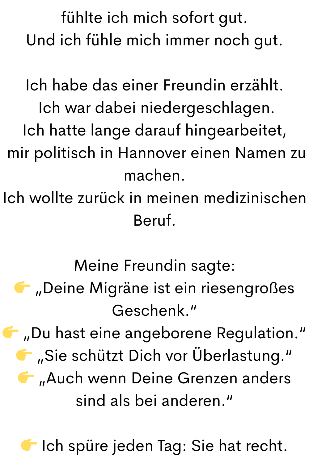 fühlte ich mich sofort gut.
Und ich fühle mich immer noch gut.
Ich habe das einer Freundin erzählt.
 Ich war dabei niedergeschlagen.
Ich hatte lange darauf hingearbeitet,
 mir politisch in Hannover einen Namen zu machen.
Ich wollte zurück in meinen medizinischen Beruf.
Meine Freundin sagte:
 „Deine Migräne ist ein riesengroßes Geschenk.“
 „Du hast eine angeborene Regulation.“
 „Sie schützt Dich vor Überlastung.“
 „Auch wenn Deine Grenzen anders sind als bei anderen.“
 Ich spüre jeden Tag: Sie hat recht.