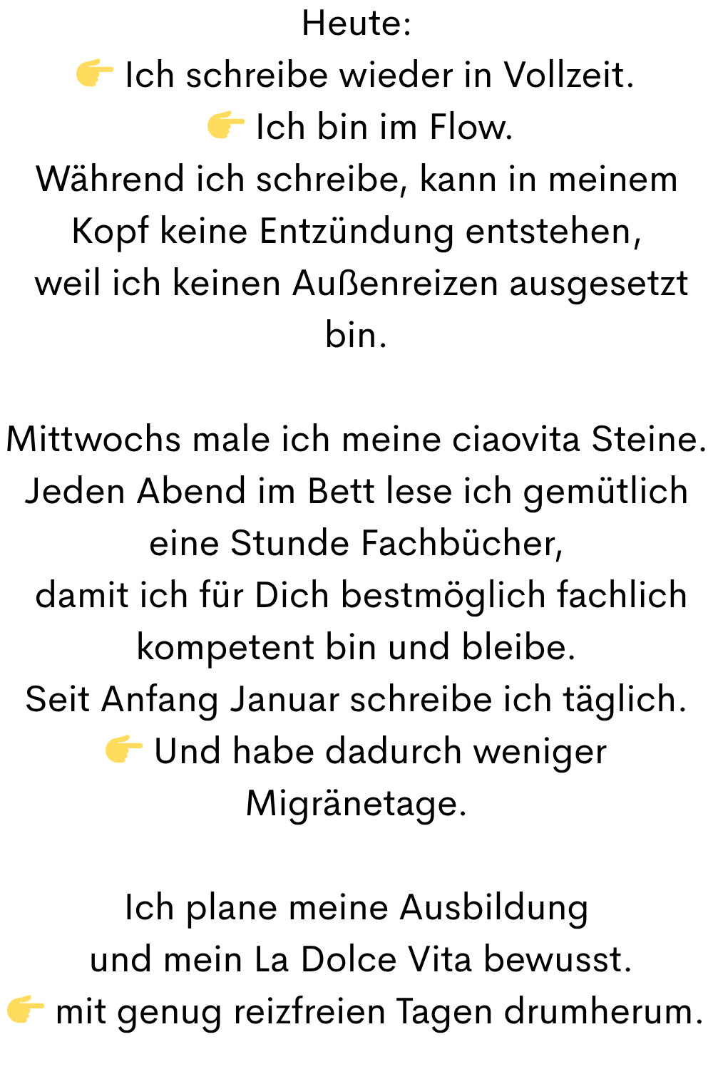 Heute:
 Ich schreibe wieder in Vollzeit.
  Ich bin im Flow.
Während ich schreibe, kann in meinem Kopf keine Entzündung entstehen,
 weil ich keinen Außenreizen ausgesetzt bin.
Mittwochs male ich meine ciaovita Steine.
Jeden Abend im Bett lese ich gemütlich eine Stunde Fachbücher,
 damit ich für Dich bestmöglich fachlich kompetent bin und bleibe.
Seit Anfang Januar schreibe ich täglich.
 Und habe dadurch weniger Migränetage.
Ich plane meine Ausbildung
 und mein La Dolce Vita bewusst.
 mit genug reizfreien Tagen drumherum.
