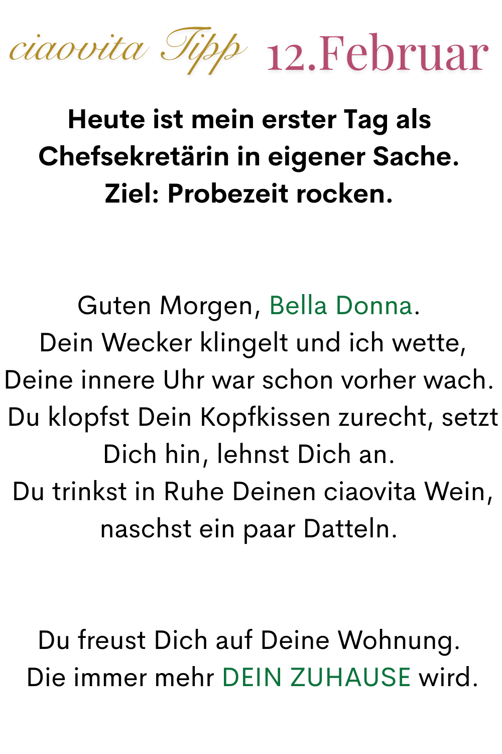 mehr ciaovita 12. Februar
Heute ist mein erster Tag als Chefsekretärin in eigener Sache.
Ziel: Probezeit rocken.
Guten Morgen, Bella Donna.
 Dein Wecker klingelt und ich wette, Deine innere Uhr war schon vorher wach.
 Du klopfst Dein Kopfkissen zurecht, setzt Dich hin, lehnst Dich an.
 Du trinkst in Ruhe Deinen ciaovita Wein, naschst ein paar Datteln.
Du freust Dich auf Deine Wohnung.
 Die immer mehr DEIN ZUHAUSE wird.