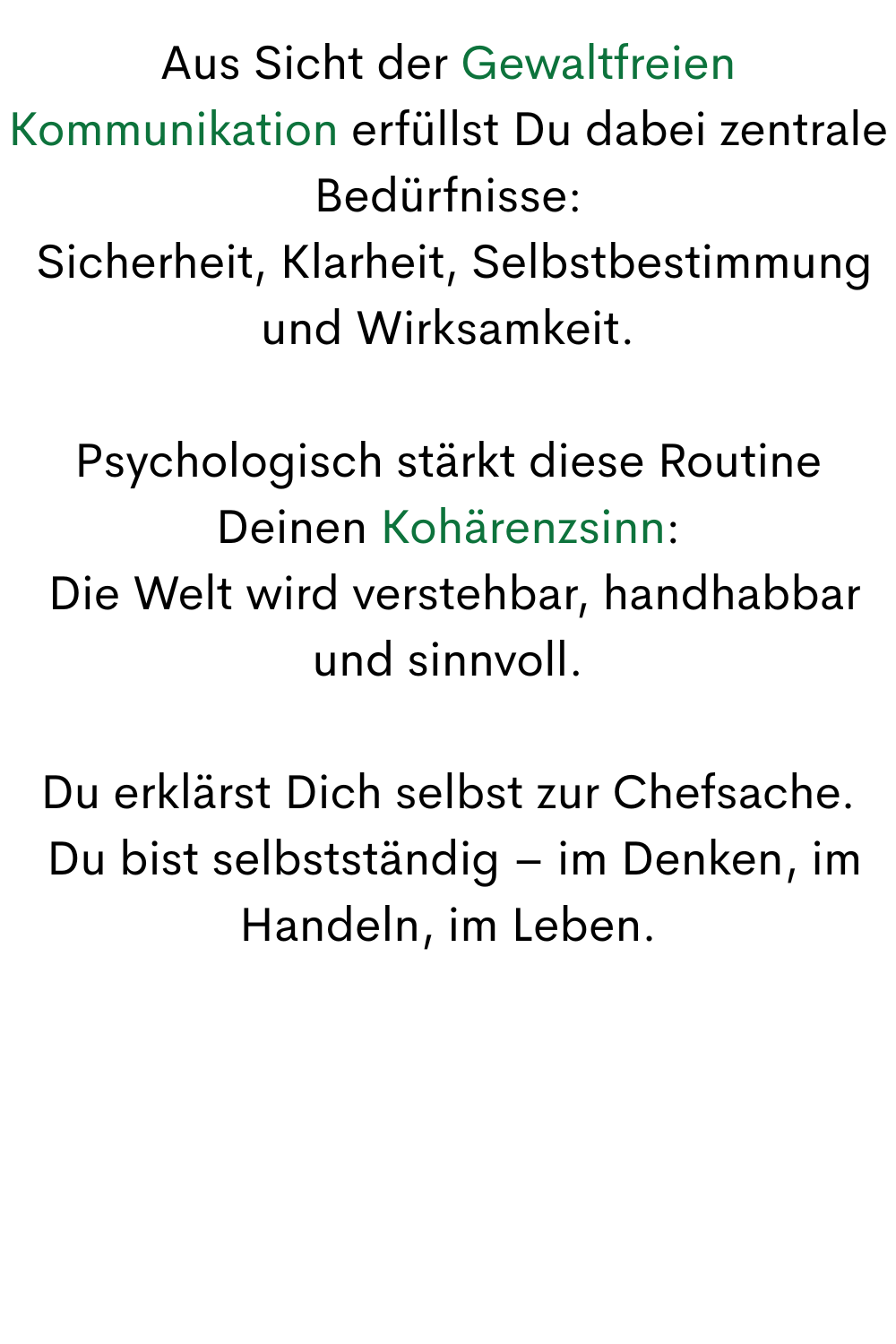 Aus Sicht der Gewaltfreien Kommunikation erfüllst Du dabei zentrale Bedürfnisse:
 Sicherheit, Klarheit, Selbstbestimmung und Wirksamkeit.
Psychologisch stärkt diese Routine Deinen Kohärenzsinn:
 Die Welt wird verstehbar, handhabbar und sinnvoll.
Du erklärst Dich selbst zur Chefsache.
 Du bist selbstständig – im Denken, im Handeln, im Leben.