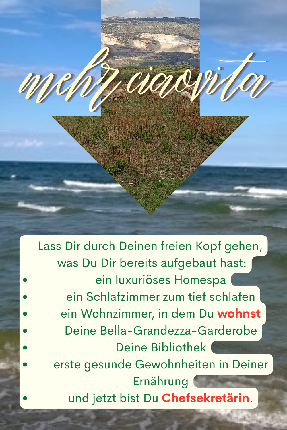 mehr ciaovita
Lass Dir durch Deinen freien Kopf gehen,
 was Du Dir bereits aufgebaut hast:
ein luxuriöses Homespa
ein Schlafzimmer zum tief schlafen
ein Wohnzimmer, in dem Du wohnst
Deine Bella-Grandezza-Garderobe
Deine Bibliothek
erste gesunde Gewohnheiten in Deiner Ernährung
und jetzt bist Du Chefsekretärin.
