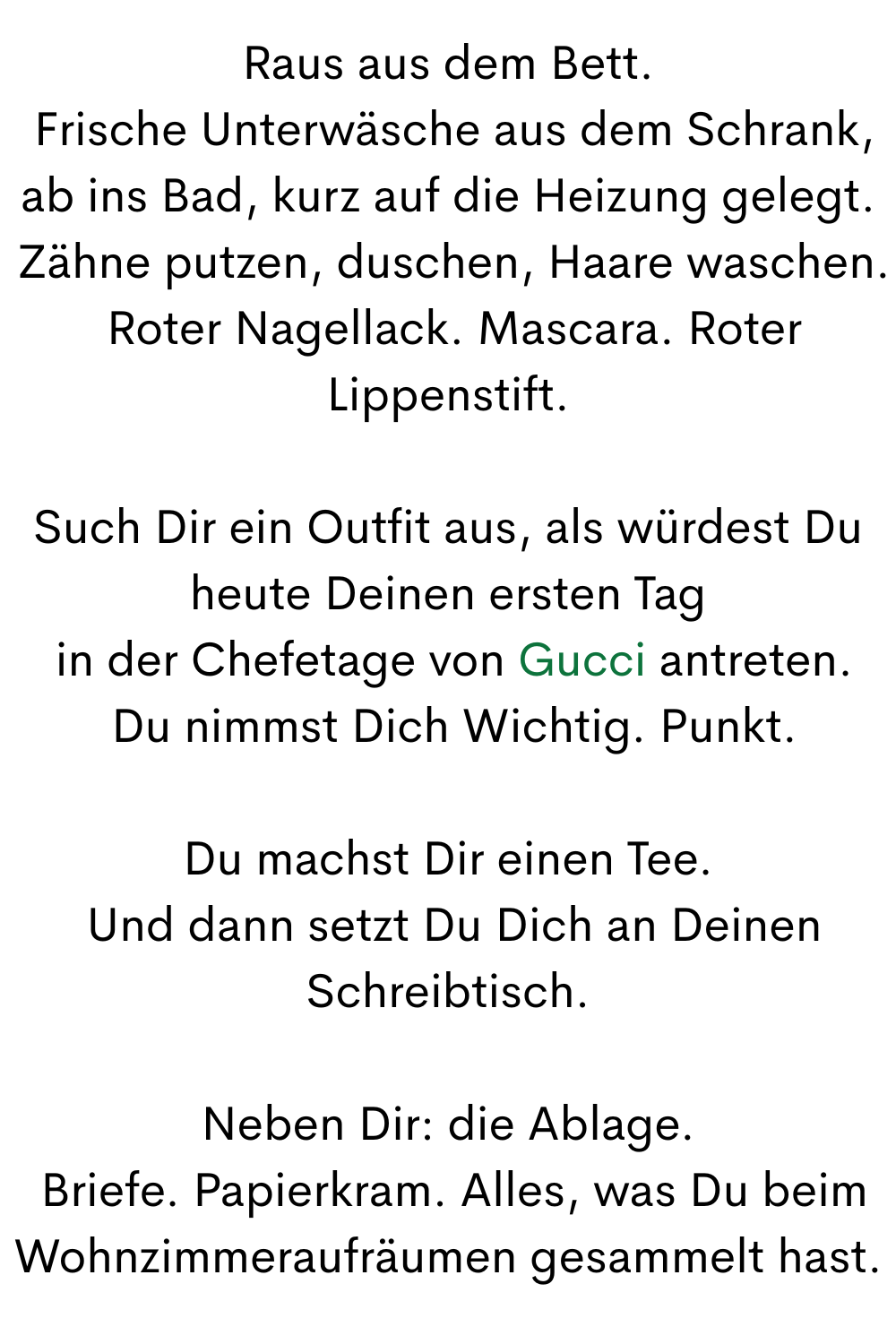 Raus aus dem Bett.
 Frische Unterwäsche aus dem Schrank, ab ins Bad, kurz auf die Heizung gelegt.
 Zähne putzen, duschen, Haare waschen.
 Roter Nagellack. Mascara. Roter Lippenstift.
Such Dir ein Outfit aus, als würdest Du heute Deinen ersten Tag
 in der Chefetage von Gucci antreten.
 Du nimmst Dich Wichtig. Punkt.
Du machst Dir einen Tee.
 Und dann setzt Du Dich an Deinen Schreibtisch.
Neben Dir: die Ablage.
 Briefe. Papierkram. Alles, was Du beim Wohnzimmeraufräumen gesammelt hast.

