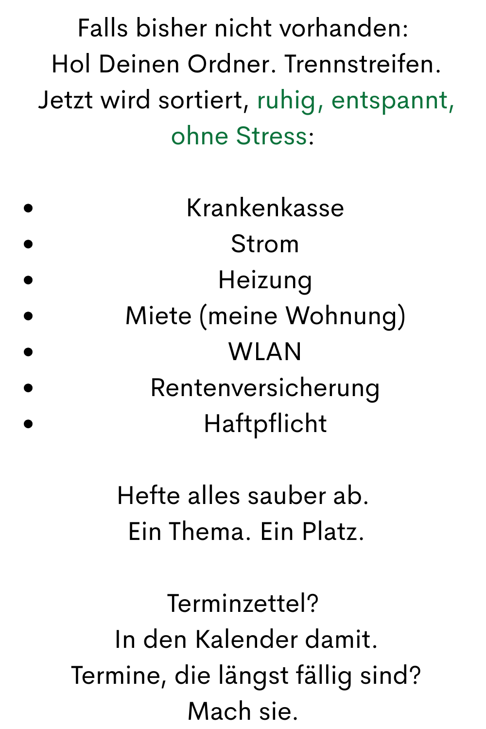 Falls bisher nicht vorhanden:
 Hol Deinen Ordner. Trennstreifen.
 Jetzt wird sortiert, ruhig, entspannt, ohne Stress:
Krankenkasse
Strom
Heizung
Miete (meine Wohnung)
WLAN
Rentenversicherung
Haftpflicht
Hefte alles sauber ab.
 Ein Thema. Ein Platz.
Terminzettel?
 In den Kalender damit.
 Termine, die längst fällig sind?
 Mach sie. 
