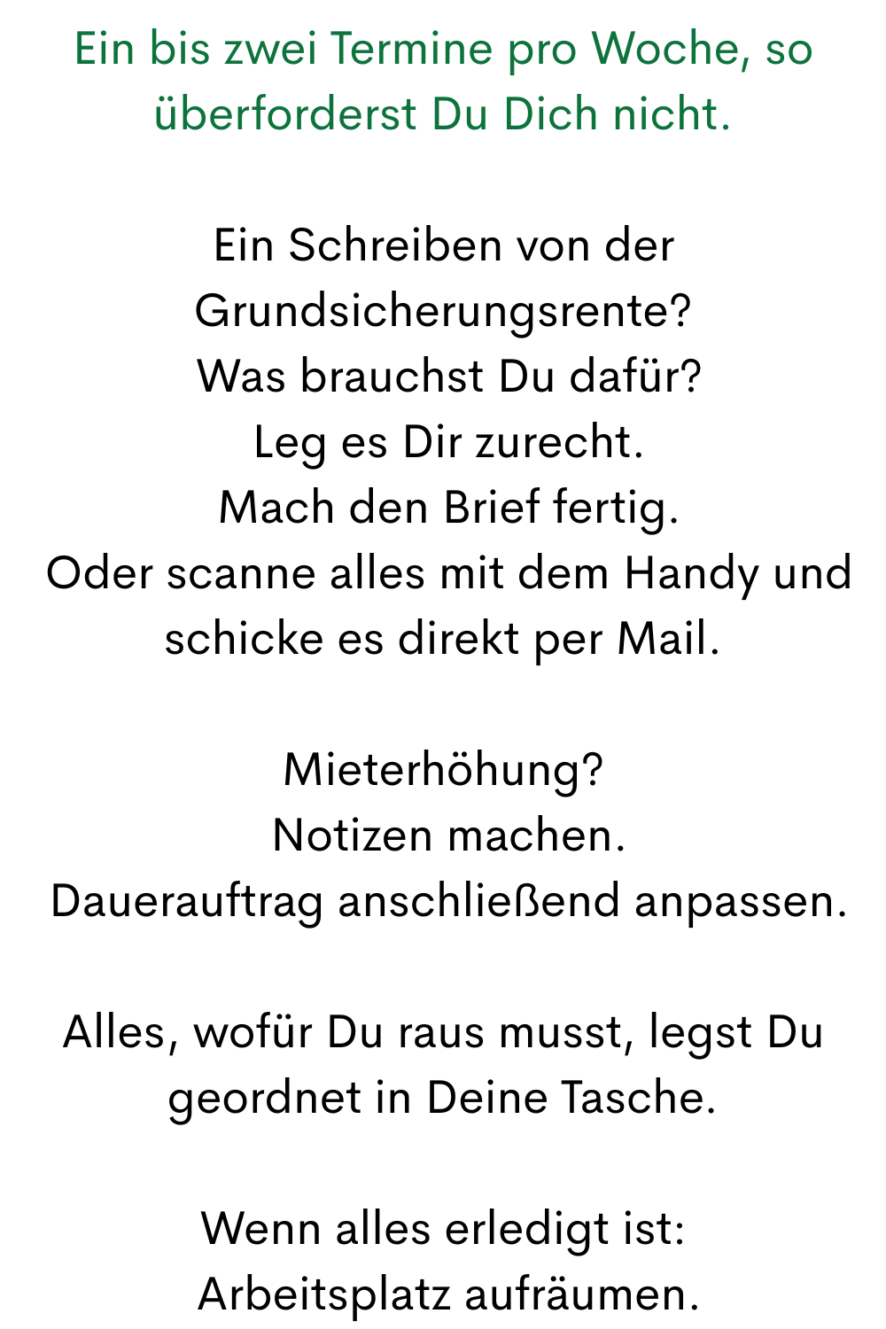 Ein bis zwei Termine pro Woche, so überforderst Du Dich nicht.
Ein Schreiben von der Grundsicherungsrente?
 Was brauchst Du dafür?
 Leg es Dir zurecht.
 Mach den Brief fertig.
 Oder scanne alles mit dem Handy und schicke es direkt per Mail.
Mieterhöhung?
 Notizen machen.
 Dauerauftrag anschließend anpassen.
Alles, wofür Du raus musst, legst Du geordnet in Deine Tasche.
Wenn alles erledigt ist:
 Arbeitsplatz aufräumen.
