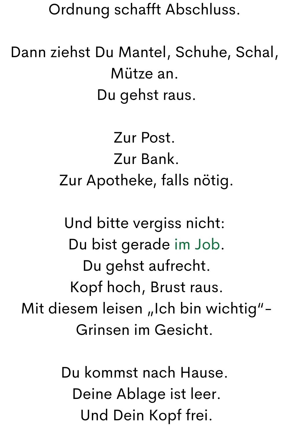 Ordnung schafft Abschluss.
Dann ziehst Du Mantel, Schuhe, Schal, Mütze an.
 Du gehst raus.
Zur Post.
 Zur Bank.
 Zur Apotheke, falls nötig.
Und bitte vergiss nicht:
 Du bist gerade im Job.
 Du gehst aufrecht.
 Kopf hoch, Brust raus.
 Mit diesem leisen „Ich bin wichtig“-Grinsen im Gesicht.
Du kommst nach Hause.
 Deine Ablage ist leer.
 Und Dein Kopf frei.