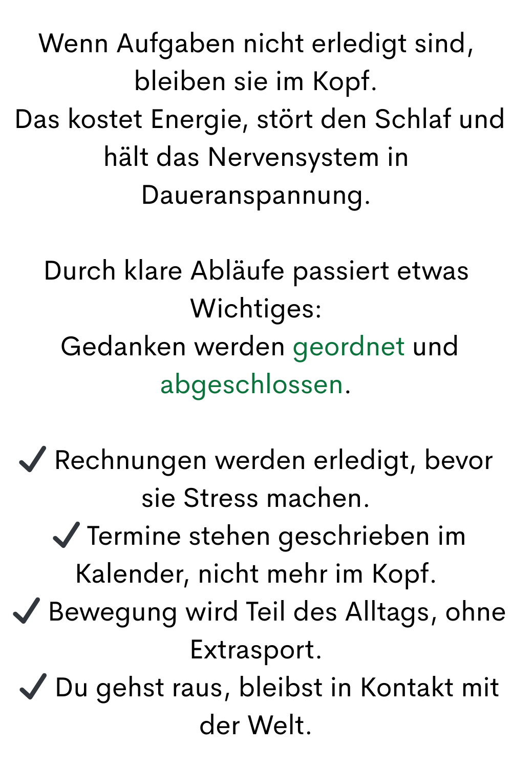 Wenn Aufgaben nicht erledigt sind, bleiben sie im Kopf.
 Das kostet Energie, stört den Schlaf und hält das Nervensystem in Daueranspannung.
Durch klare Abläufe passiert etwas Wichtiges:
 Gedanken werden geordnet und abgeschlossen.
✔ Rechnungen werden erledigt, bevor sie Stress machen.
 ✔ Termine stehen geschrieben im Kalender, nicht mehr im Kopf.
 ✔ Bewegung wird Teil des Alltags, ohne Extrasport.
 ✔ Du gehst raus, bleibst in Kontakt mit der Welt.