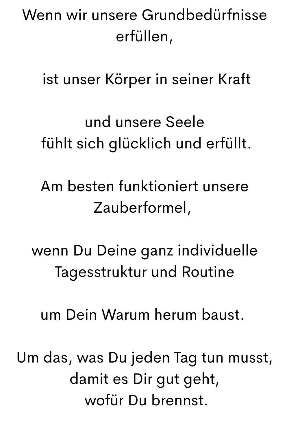 Wenn wir unsere Grundbedürfnisse erfüllen,
 ist unser Körper in seiner Kraft
und unsere Seele
 fühlt sich glücklich und erfüllt.
Am besten funktioniert unsere Zauberformel, 
wenn Du Deine ganz individuelle Tagesstruktur und Routine
um Dein Warum herum baust. 
Um das, was Du jeden Tag tun musst, damit es Dir gut geht,
 wofür Du brennst.
