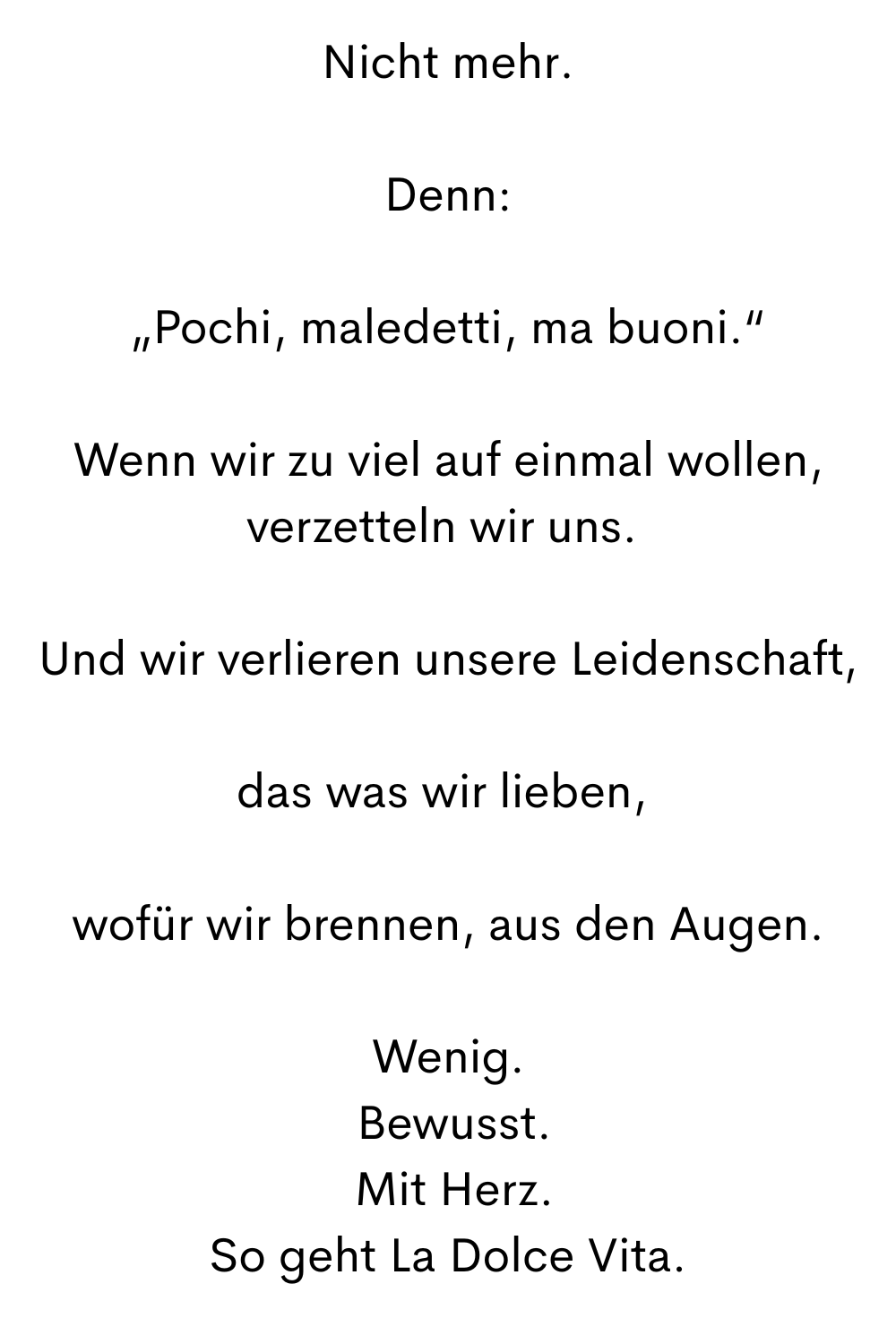 Nicht mehr.
Denn:
„Pochi, maledetti, ma buoni.“
Wenn wir zu viel auf einmal wollen, verzetteln wir uns. 
Und wir verlieren unsere Leidenschaft,
das was wir lieben, 
wofür wir brennen, aus den Augen.
Wenig.
 Bewusst.
 Mit Herz.
So geht La Dolce Vita.
