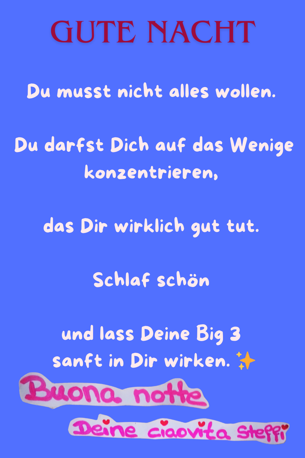 gute Nacht
Du musst nicht alles wollen.
Du darfst Dich auf das Wenige konzentrieren,
das Dir wirklich gut tut.
Schlaf schön
und lass Deine Big 3
sanft in Dir wirken. ✨
Buona notte, Deine ciaovita Steffi.