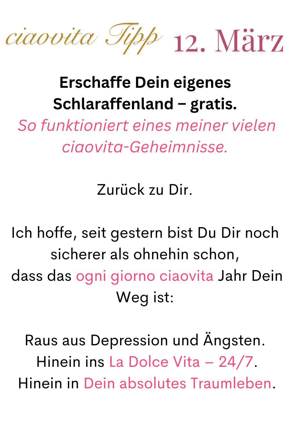 ciaovita Tipp 12. März
Erschaffe Dein eigenes Schlaraffenland – gratis.
 So funktioniert eines meiner vielen ciaovita-Geheimnisse.
Zurück zu Dir.
Ich hoffe, seit gestern bist Du Dir noch sicherer als ohnehin schon,
 dass das ogni giorno ciaovita Jahr Dein Weg ist:
Raus aus Depression und Ängsten.
 Hinein ins La Dolce Vita – 24/7.
 Hinein in Dein absolutes Traumleben.