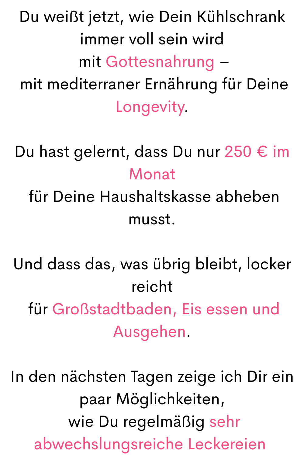 Du weißt jetzt, wie Dein Kühlschrank immer voll sein wird
 mit Gottesnahrung –
 mit mediterraner Ernährung für Deine Longevity.
Du hast gelernt, dass Du nur 250 € im Monat
 für Deine Haushaltskasse abheben musst.
Und dass das, was übrig bleibt, locker reicht
 für Großstadtbaden, Eis essen und Ausgehen.
In den nächsten Tagen zeige ich Dir ein paar Möglichkeiten,
 wie Du regelmäßig sehr abwechslungsreiche Leckereien 
