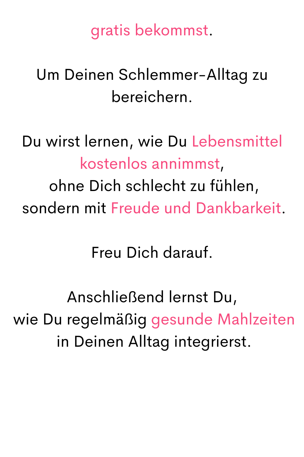 gratis bekommst.
Um Deinen Schlemmer-Alltag zu bereichern.
Du wirst lernen, wie Du Lebensmittel kostenlos annimmst,
 ohne Dich schlecht zu fühlen,
 sondern mit Freude und Dankbarkeit.
Freu Dich darauf.
Anschließend lernst Du,
 wie Du regelmäßig gesunde Mahlzeiten
 in Deinen Alltag integrierst.
