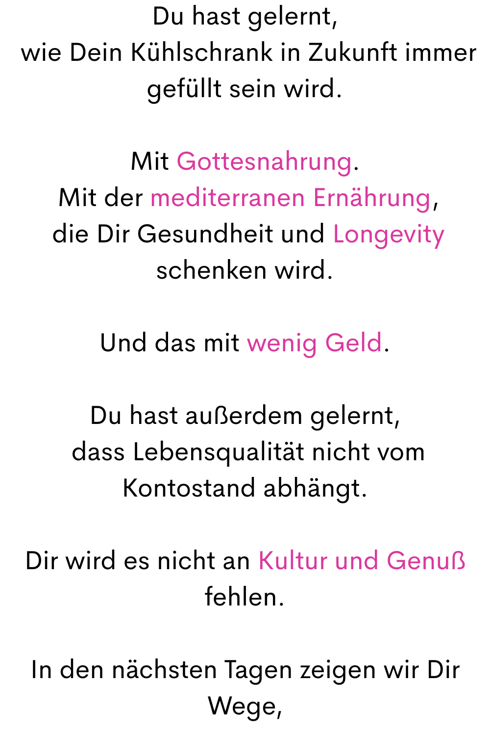 Du hast gelernt,
 wie Dein Kühlschrank in Zukunft immer gefüllt sein wird.
Mit Gottesnahrung.
 Mit der mediterranen Ernährung,
 die Dir Gesundheit und Longevity schenken wird.
Und das mit wenig Geld.
Du hast außerdem gelernt,
 dass Lebensqualität nicht vom Kontostand abhängt.
Dir wird es nicht an Kultur und Genuß fehlen.
In den nächsten Tagen zeigen wir Dir Wege,
