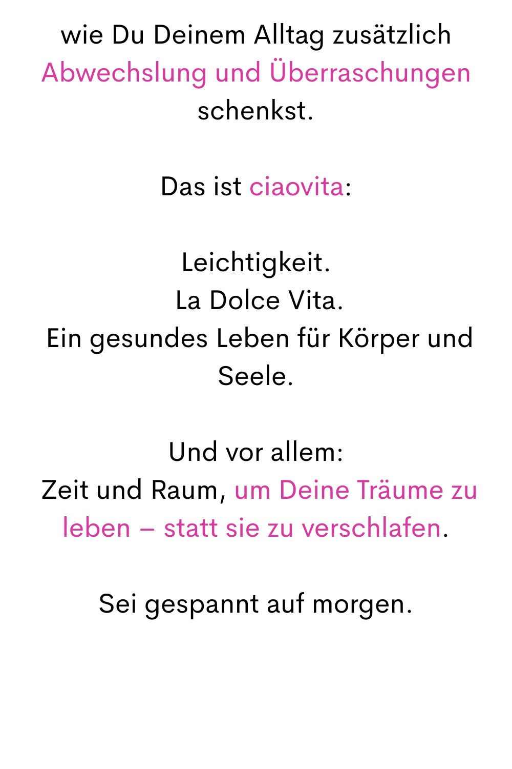wie Du Deinem Alltag zusätzlich Abwechslung und Überraschungen schenkst.
Das ist ciaovita:
Leichtigkeit.
 La Dolce Vita.
 Ein gesundes Leben für Körper und Seele.
Und vor allem:
 Zeit und Raum, um Deine Träume zu leben – statt sie zu verschlafen.
Sei gespannt auf morgen.
