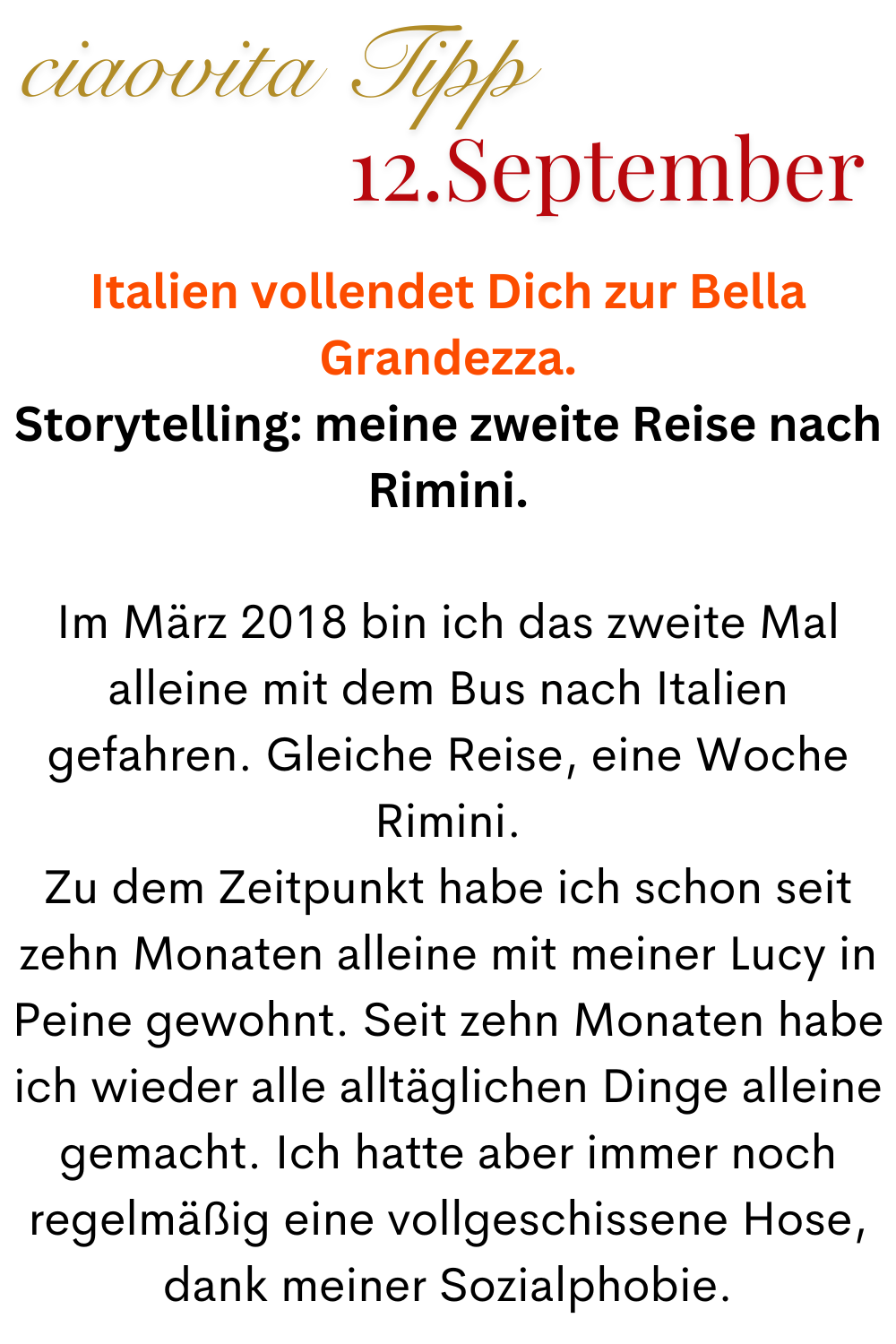ciaovita Tipp  12.September
Italien vollendet Dich zur Bella Grandezza.
Storytelling: meine zweite Reise nach Rimini.
Im März 2018 bin ich das zweite Mal alleine mit dem Bus nach Italien gefahren. Gleiche Reise, eine Woche Rimini.
Zu dem Zeitpunkt habe ich schon seit zehn Monaten alleine mit meiner Lucy in Peine gewohnt. Seit zehn Monaten habe ich wieder alle alltäglichen Dinge alleine gemacht. Ich hatte aber immer noch regelmäßig eine vollgeschissene Hose, dank meiner Sozialphobie.