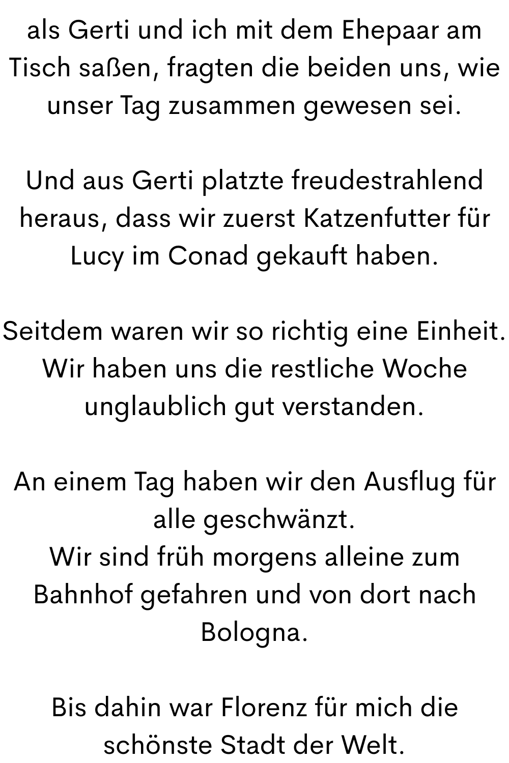als Gerti und ich mit dem Ehepaar am Tisch saßen, fragten die beiden uns, wie unser Tag zusammen gewesen sei.
Und aus Gerti platzte freudestrahlend heraus, dass wir zuerst Katzenfutter für Lucy im Conad gekauft haben.
Seitdem waren wir so richtig eine Einheit.
Wir haben uns die restliche Woche unglaublich gut verstanden.
An einem Tag haben wir den Ausflug für alle geschwänzt.
Wir sind früh morgens alleine zum Bahnhof gefahren und von dort nach Bologna.
Bis dahin war Florenz für mich die schönste Stadt der Welt.
