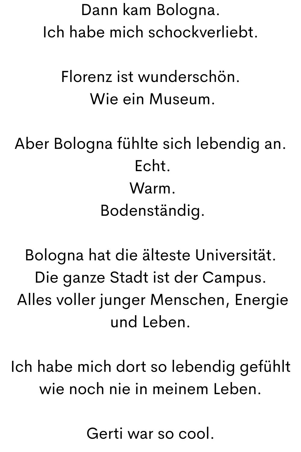 Dann kam Bologna.
Ich habe mich schockverliebt.
Florenz ist wunderschön.
 Wie ein Museum.
Aber Bologna fühlte sich lebendig an.
 Echt.
 Warm.
 Bodenständig.
Bologna hat die älteste Universität.
Die ganze Stadt ist der Campus.
 Alles voller junger Menschen, Energie und Leben.
Ich habe mich dort so lebendig gefühlt wie noch nie in meinem Leben.
Gerti war so cool.
