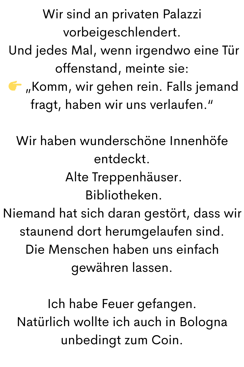Wir sind an privaten Palazzi vorbeigeschlendert.
 Und jedes Mal, wenn irgendwo eine Tür offenstand, meinte sie:
  „Komm, wir gehen rein. Falls jemand fragt, haben wir uns verlaufen.“
Wir haben wunderschöne Innenhöfe entdeckt.
 Alte Treppenhäuser.
 Bibliotheken.
Niemand hat sich daran gestört, dass wir staunend dort herumgelaufen sind.
Die Menschen haben uns einfach gewähren lassen.
Ich habe Feuer gefangen.
Natürlich wollte ich auch in Bologna unbedingt zum Coin.
