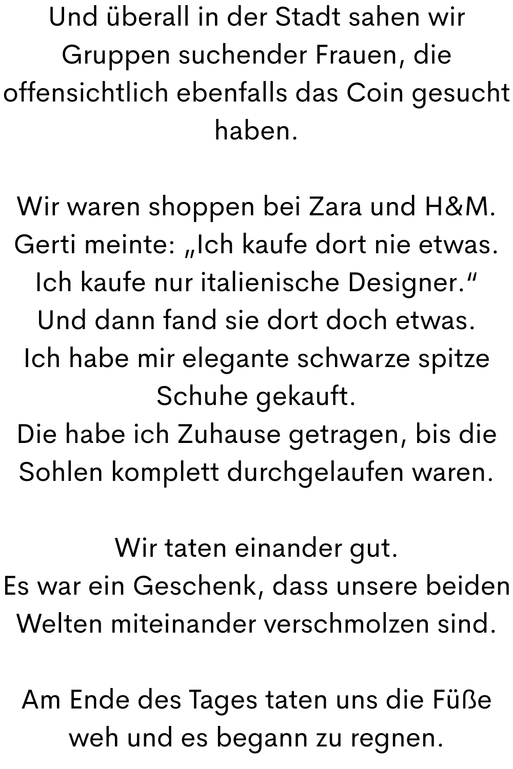 Und überall in der Stadt sahen wir Gruppen suchender Frauen, die offensichtlich ebenfalls das Coin gesucht haben.
Wir waren shoppen bei Zara und H&M.
Gerti meinte: „Ich kaufe dort nie etwas. Ich kaufe nur italienische Designer.“
Und dann fand sie dort doch etwas.
Ich habe mir elegante schwarze spitze Schuhe gekauft.
Die habe ich Zuhause getragen, bis die Sohlen komplett durchgelaufen waren.
Wir taten einander gut.
Es war ein Geschenk, dass unsere beiden Welten miteinander verschmolzen sind.
Am Ende des Tages taten uns die Füße weh und es begann zu regnen.
