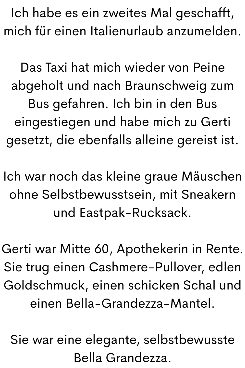 Ich habe es ein zweites Mal geschafft, mich für einen Italienurlaub anzumelden.
Das Taxi hat mich wieder von Peine abgeholt und nach Braunschweig zum Bus gefahren. Ich bin in den Bus eingestiegen und habe mich zu Gerti gesetzt, die ebenfalls alleine gereist ist.
Ich war noch das kleine graue Mäuschen ohne Selbstbewusstsein, mit Sneakern und Eastpak-Rucksack.
Gerti war Mitte 60, Apothekerin in Rente. Sie trug einen Cashmere-Pullover, edlen Goldschmuck, einen schicken Schal und einen Bella-Grandezza-Mantel.
Sie war eine elegante, selbstbewusste Bella Grandezza.
