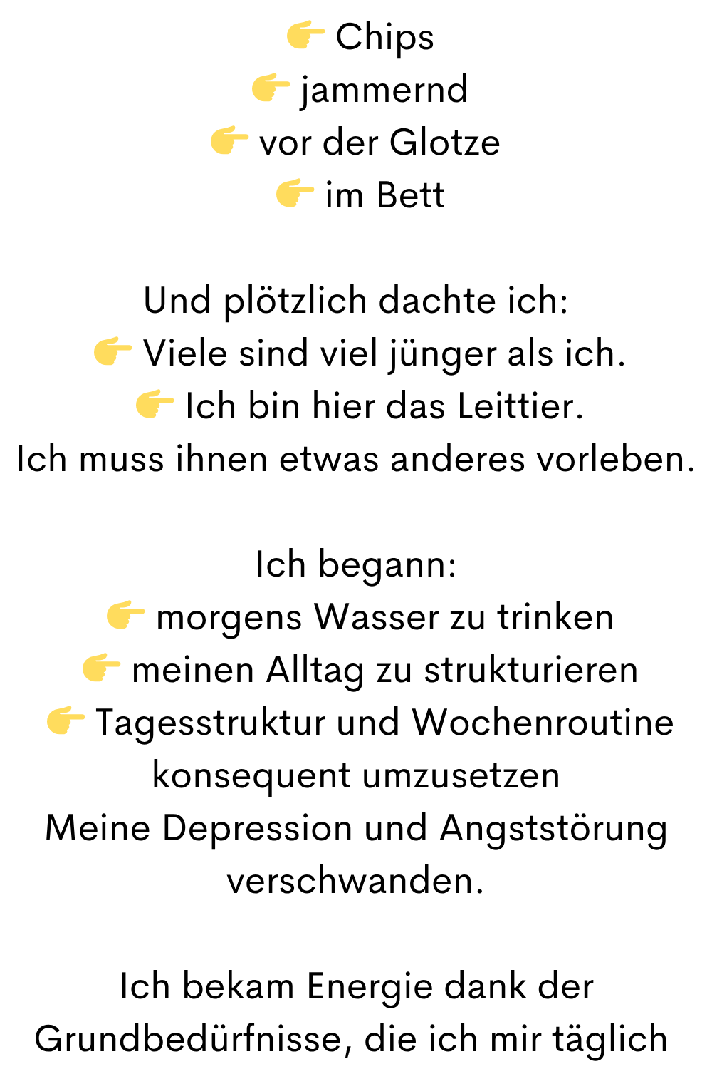 
  Chips
  jammernd
 vor der Glotze
  im Bett
Und plötzlich dachte ich:
  Viele sind viel jünger als ich.
  Ich bin hier das Leittier.
Ich muss ihnen etwas anderes vorleben.
Ich begann:
  morgens Wasser zu trinken
  meinen Alltag zu strukturieren
  Tagesstruktur und Wochenroutine konsequent umzusetzen
Meine Depression und Angststörung verschwanden.
Ich bekam Energie dank der Grundbedürfnisse, die ich mir täglich 
