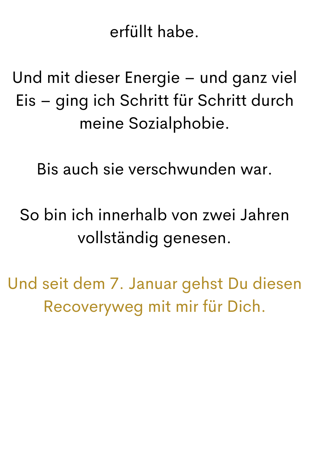 erfüllt habe.
Und mit dieser Energie – und ganz viel Eis – ging ich Schritt für Schritt durch meine Sozialphobie.
Bis auch sie verschwunden war.
So bin ich innerhalb von zwei Jahren vollständig genesen.
Und seit dem 7. Januar gehst Du diesen Recoveryweg mit mir für Dich.
