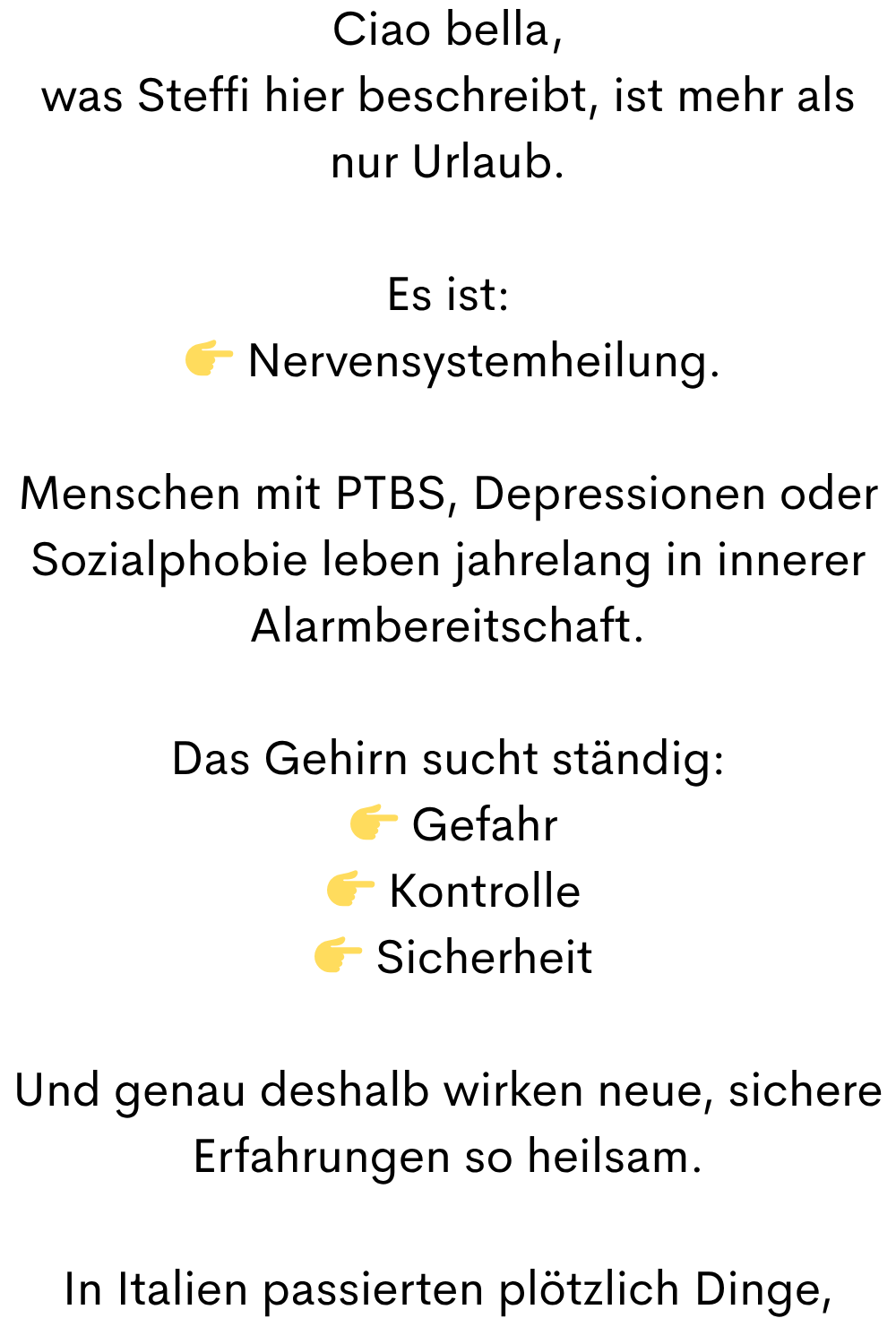 Ciao bella,
was Steffi hier beschreibt, ist mehr als nur Urlaub.
Es ist:
  Nervensystemheilung.
Menschen mit PTBS, Depressionen oder Sozialphobie leben jahrelang in innerer Alarmbereitschaft.
Das Gehirn sucht ständig:
  Gefahr
  Kontrolle
  Sicherheit
Und genau deshalb wirken neue, sichere Erfahrungen so heilsam.
In Italien passierten plötzlich Dinge,

