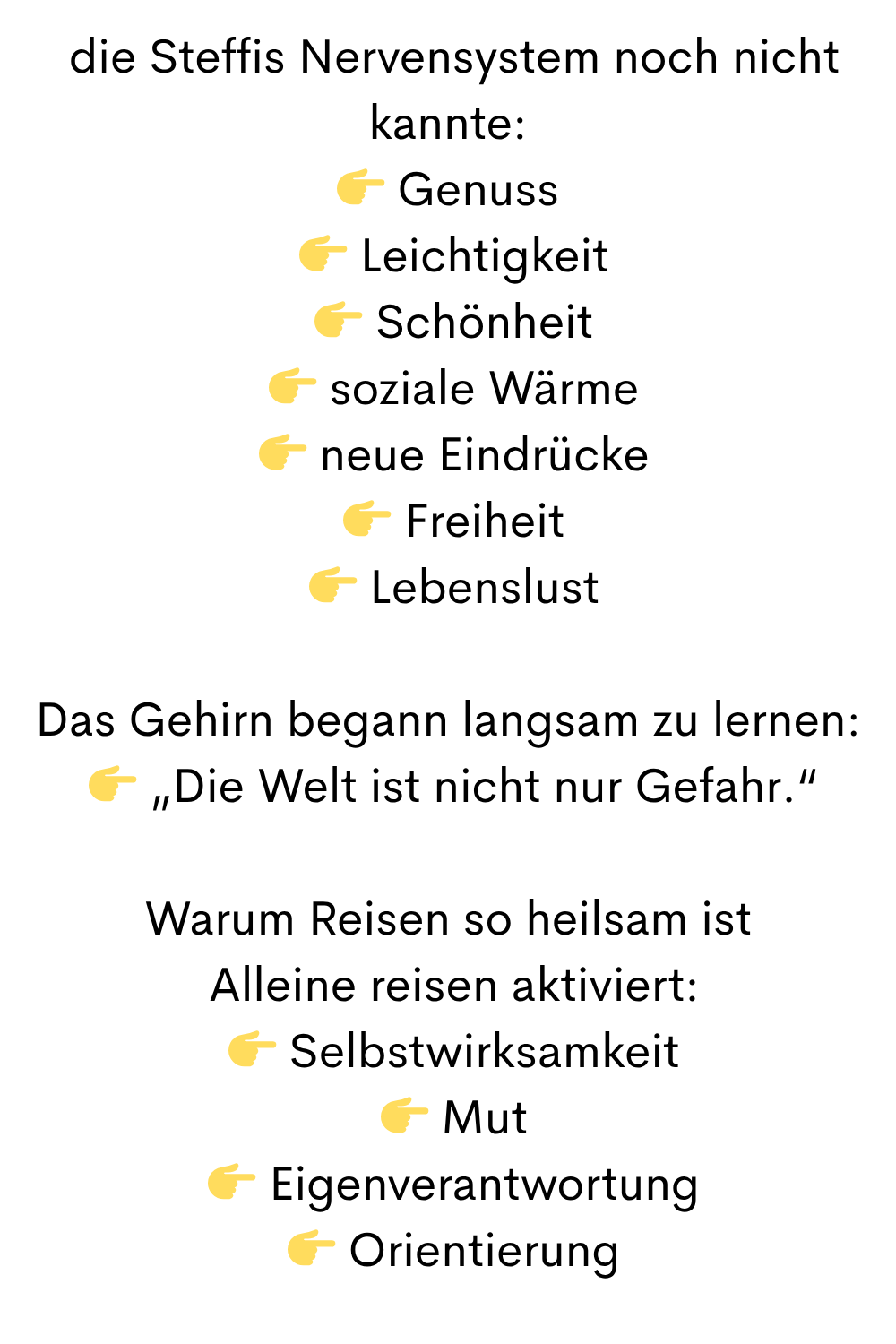  die Steffis Nervensystem noch nicht kannte:
 Genuss
  Leichtigkeit
  Schönheit
  soziale Wärme
  neue Eindrücke
  Freiheit
  Lebenslust
Das Gehirn begann langsam zu lernen:
  „Die Welt ist nicht nur Gefahr.“
Warum Reisen so heilsam ist
 Alleine reisen aktiviert:
  Selbstwirksamkeit
  Mut
  Eigenverantwortung
  Orientierung
