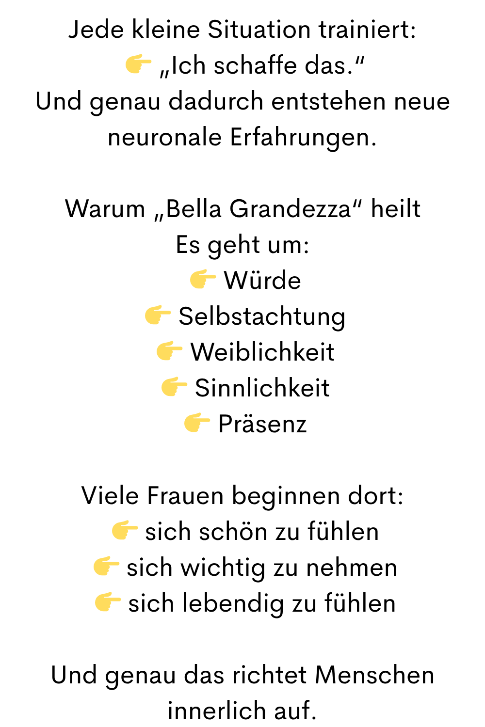 Jede kleine Situation trainiert:
  „Ich schaffe das.“
Und genau dadurch entstehen neue neuronale Erfahrungen.
Warum „Bella Grandezza“ heilt
Es geht um:
  Würde
  Selbstachtung
  Weiblichkeit
  Sinnlichkeit
  Präsenz
Viele Frauen beginnen dort:
  sich schön zu fühlen
  sich wichtig zu nehmen
  sich lebendig zu fühlen
Und genau das richtet Menschen innerlich auf.
