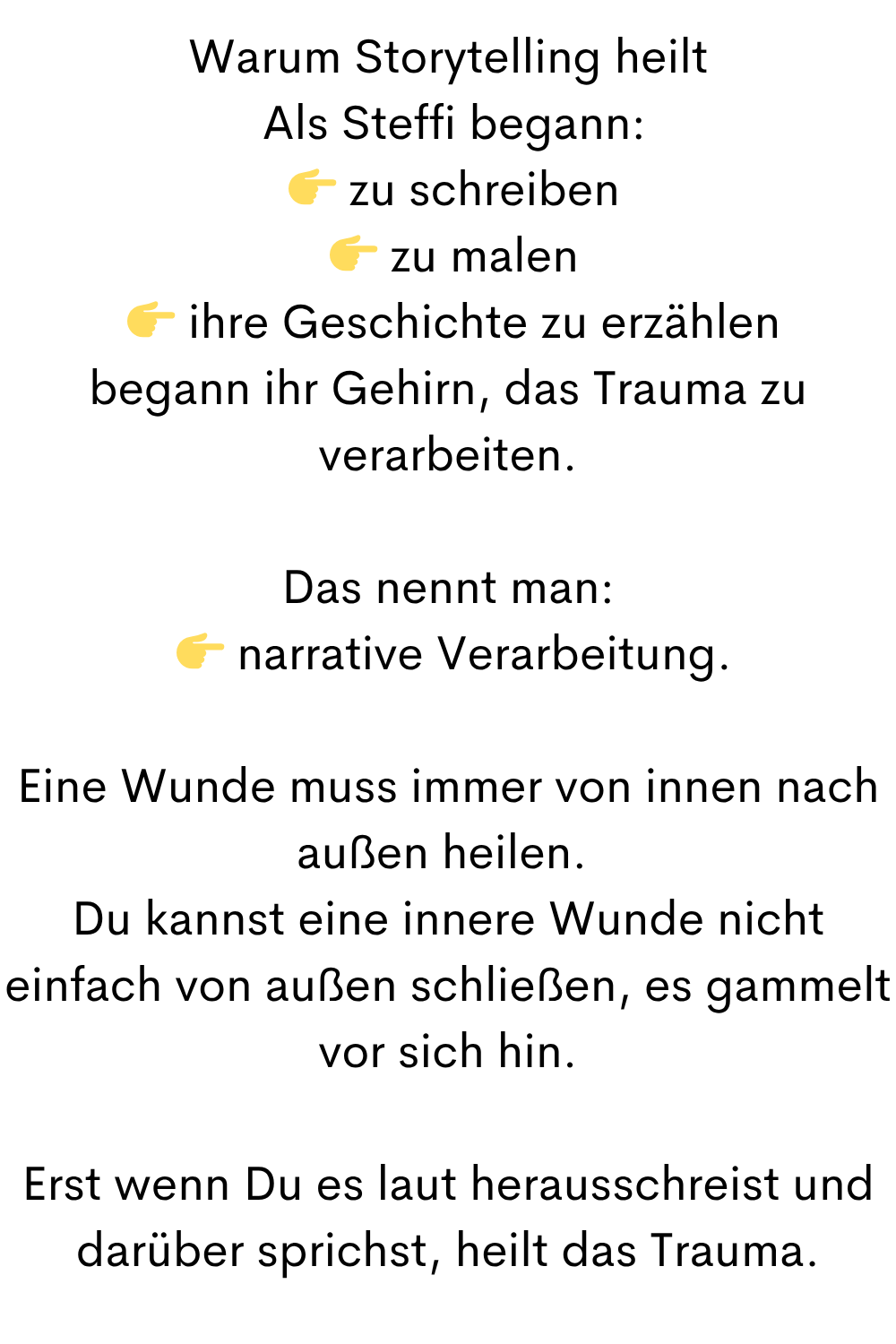 Warum Storytelling heilt
 Als Steffi begann:
  zu schreiben
  zu malen
  ihre Geschichte zu erzählen
begann ihr Gehirn, das Trauma zu verarbeiten.
Das nennt man:
  narrative Verarbeitung.
Eine Wunde muss immer von innen nach außen heilen. 
Du kannst eine innere Wunde nicht einfach von außen schließen, es gammelt vor sich hin.
Erst wenn Du es laut herausschreist und darüber sprichst, heilt das Trauma.
