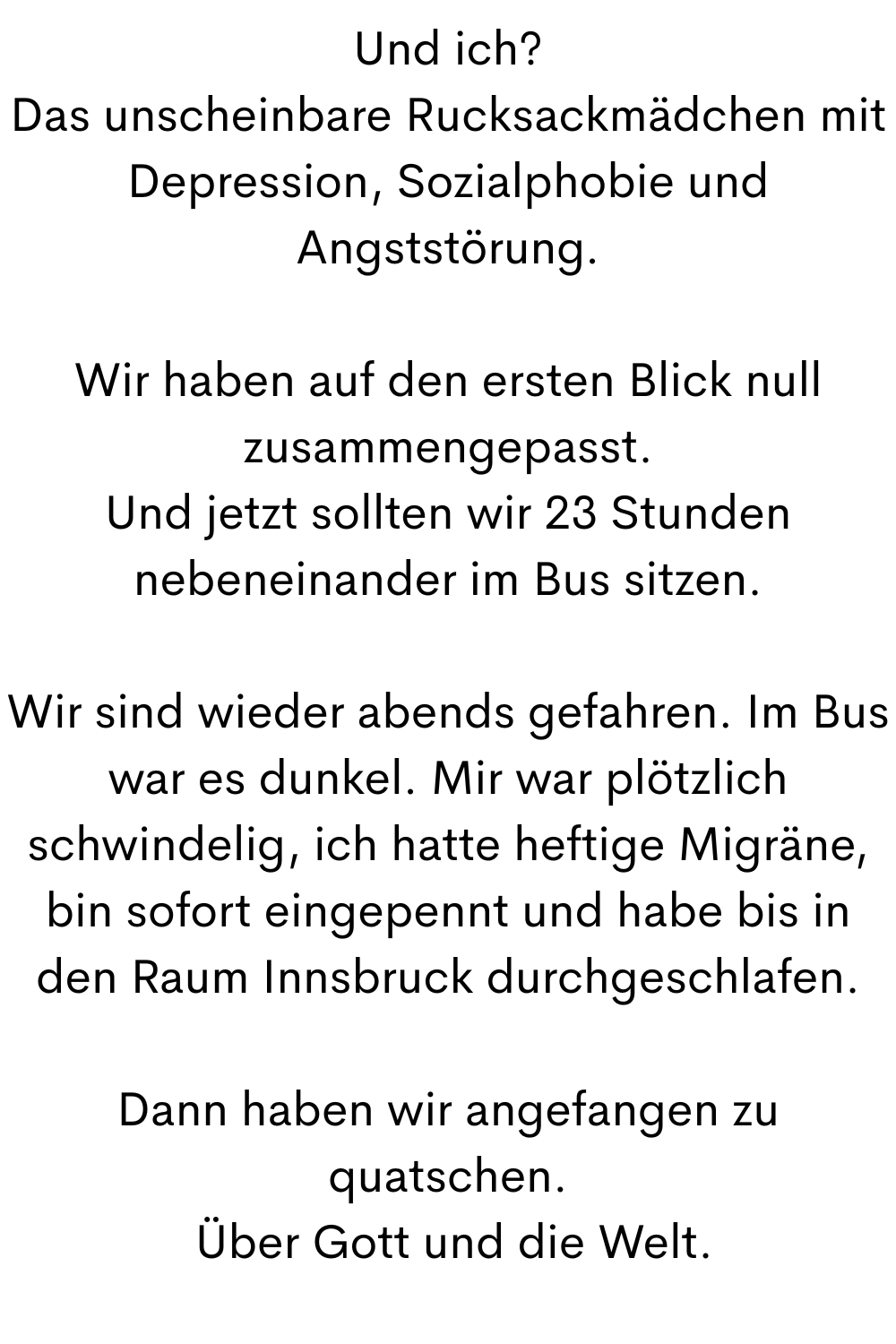 Und ich?
Das unscheinbare Rucksackmädchen mit Depression, Sozialphobie und Angststörung.
Wir haben auf den ersten Blick null zusammengepasst.
Und jetzt sollten wir 23 Stunden nebeneinander im Bus sitzen.
Wir sind wieder abends gefahren. Im Bus war es dunkel. Mir war plötzlich schwindelig, ich hatte heftige Migräne, bin sofort eingepennt und habe bis in den Raum Innsbruck durchgeschlafen.
Dann haben wir angefangen zu quatschen.
 Über Gott und die Welt.
