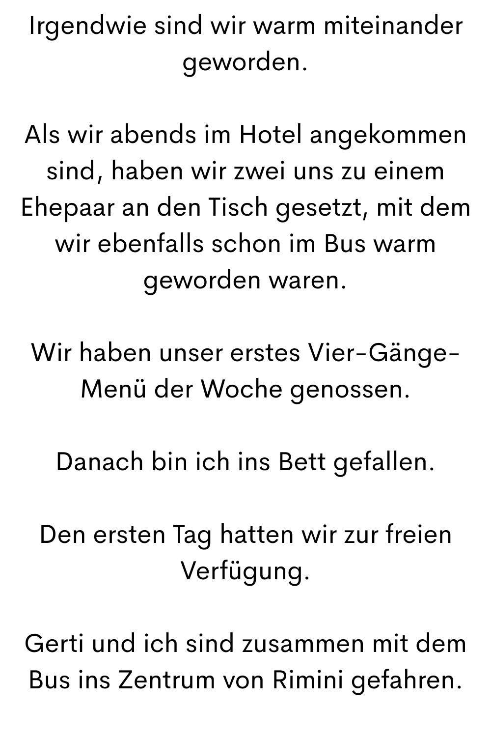 Irgendwie sind wir warm miteinander geworden.
Als wir abends im Hotel angekommen sind, haben wir zwei uns zu einem Ehepaar an den Tisch gesetzt, mit dem wir ebenfalls schon im Bus warm geworden waren.
Wir haben unser erstes Vier-Gänge-Menü der Woche genossen.
Danach bin ich ins Bett gefallen.
Den ersten Tag hatten wir zur freien Verfügung.
Gerti und ich sind zusammen mit dem Bus ins Zentrum von Rimini gefahren.
