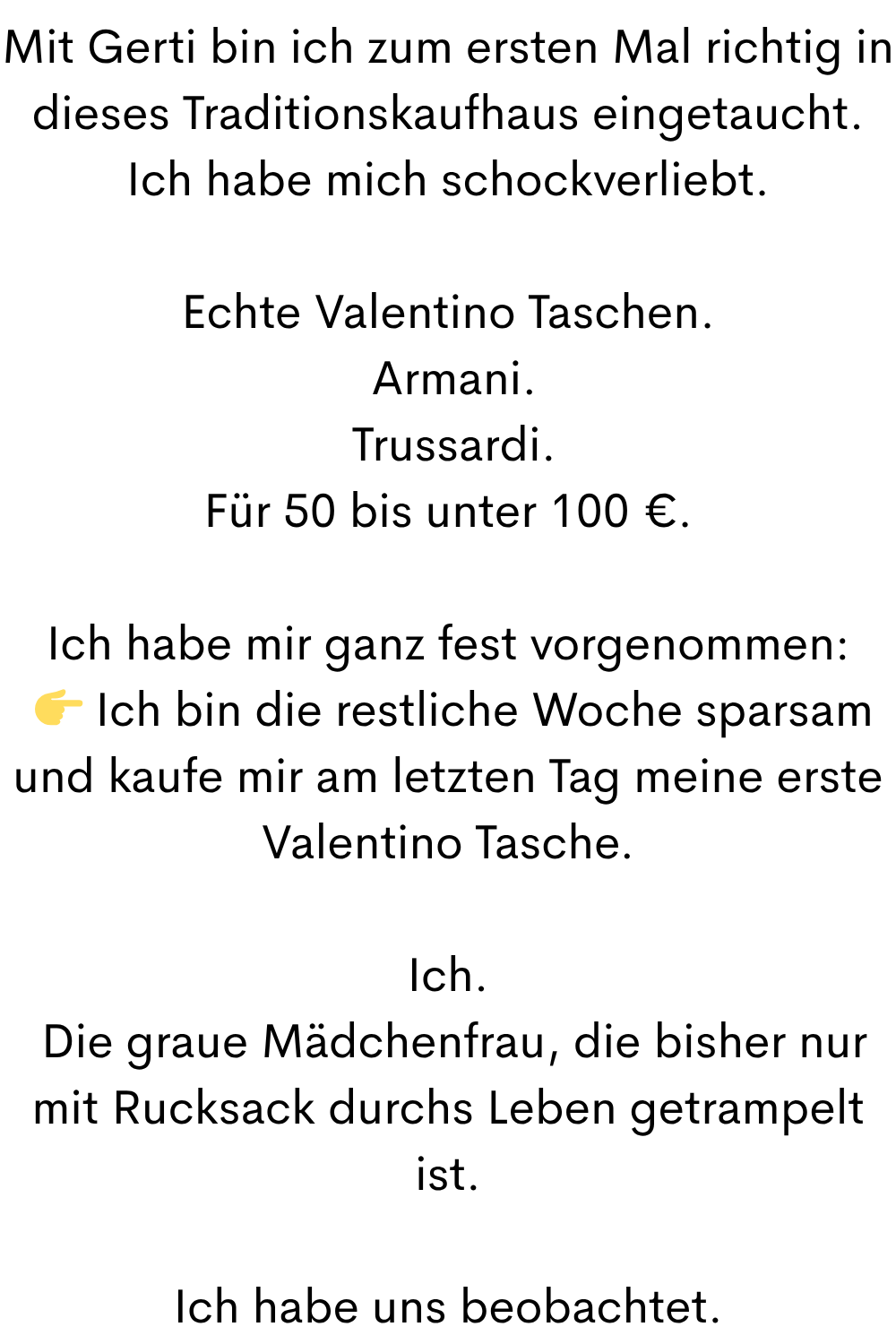 Mit Gerti bin ich zum ersten Mal richtig in dieses Traditionskaufhaus eingetaucht.
Ich habe mich schockverliebt.
Echte Valentino Taschen.
 Armani.
 Trussardi.
Für 50 bis unter 100 €.
Ich habe mir ganz fest vorgenommen:
  Ich bin die restliche Woche sparsam und kaufe mir am letzten Tag meine erste Valentino Tasche.
Ich.
 Die graue Mädchenfrau, die bisher nur mit Rucksack durchs Leben getrampelt ist.
Ich habe uns beobachtet.

