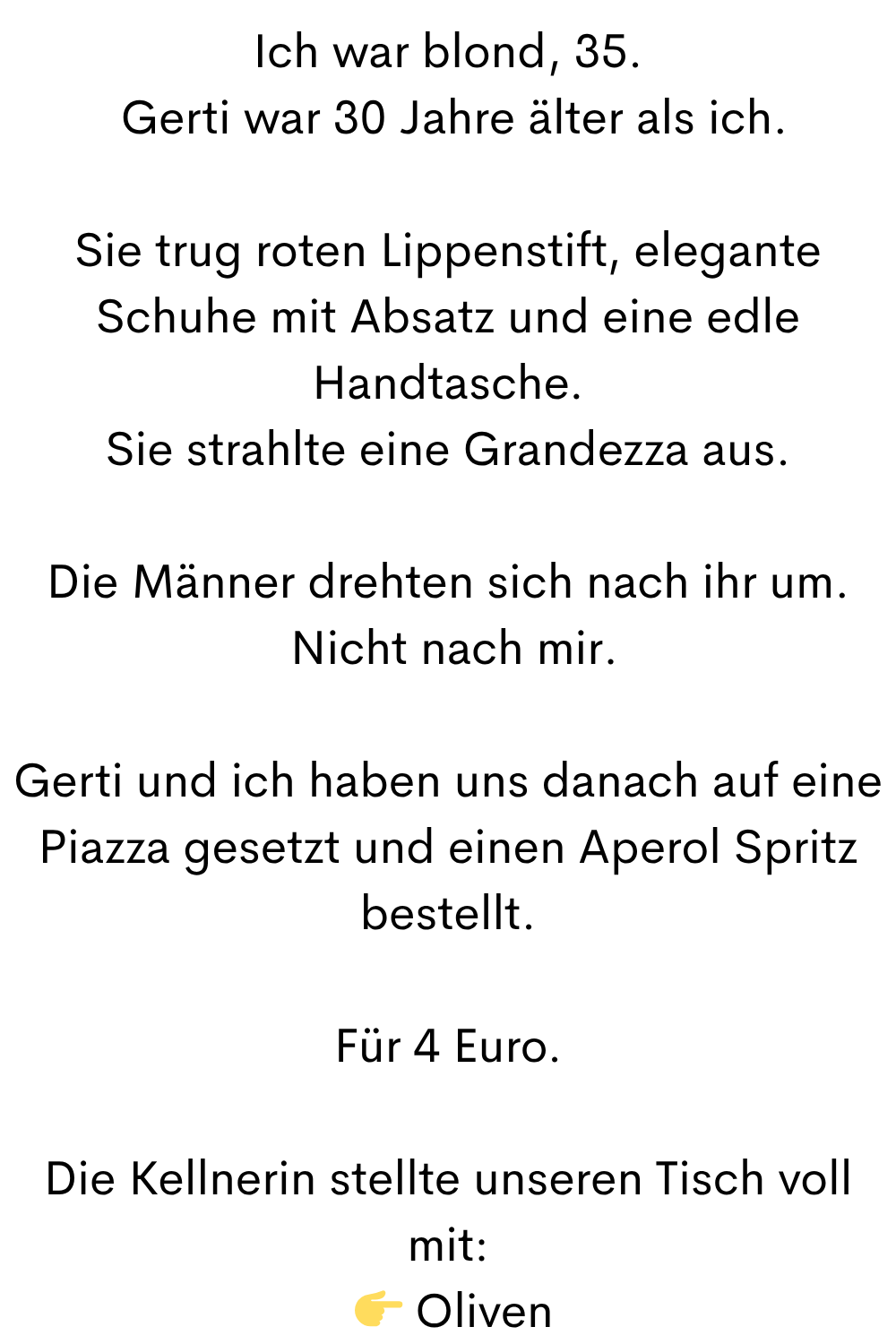 Ich war blond, 35.
 Gerti war 30 Jahre älter als ich.
Sie trug roten Lippenstift, elegante Schuhe mit Absatz und eine edle Handtasche.
Sie strahlte eine Grandezza aus.
Die Männer drehten sich nach ihr um.
 Nicht nach mir.
Gerti und ich haben uns danach auf eine Piazza gesetzt und einen Aperol Spritz bestellt.
Für 4 Euro.
Die Kellnerin stellte unseren Tisch voll mit:
  Oliven
