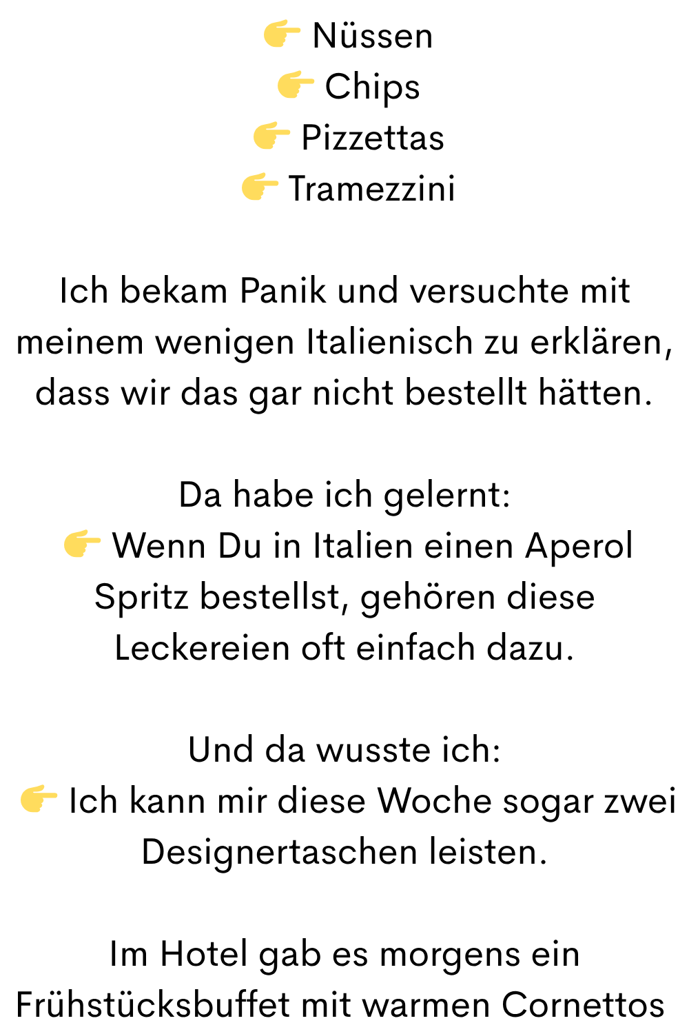   Nüssen
  Chips
  Pizzettas
  Tramezzini
Ich bekam Panik und versuchte mit meinem wenigen Italienisch zu erklären, dass wir das gar nicht bestellt hätten.
Da habe ich gelernt:
  Wenn Du in Italien einen Aperol Spritz bestellst, gehören diese Leckereien oft einfach dazu.
Und da wusste ich:
  Ich kann mir diese Woche sogar zwei Designertaschen leisten.
Im Hotel gab es morgens ein Frühstücksbuffet mit warmen Cornettos 