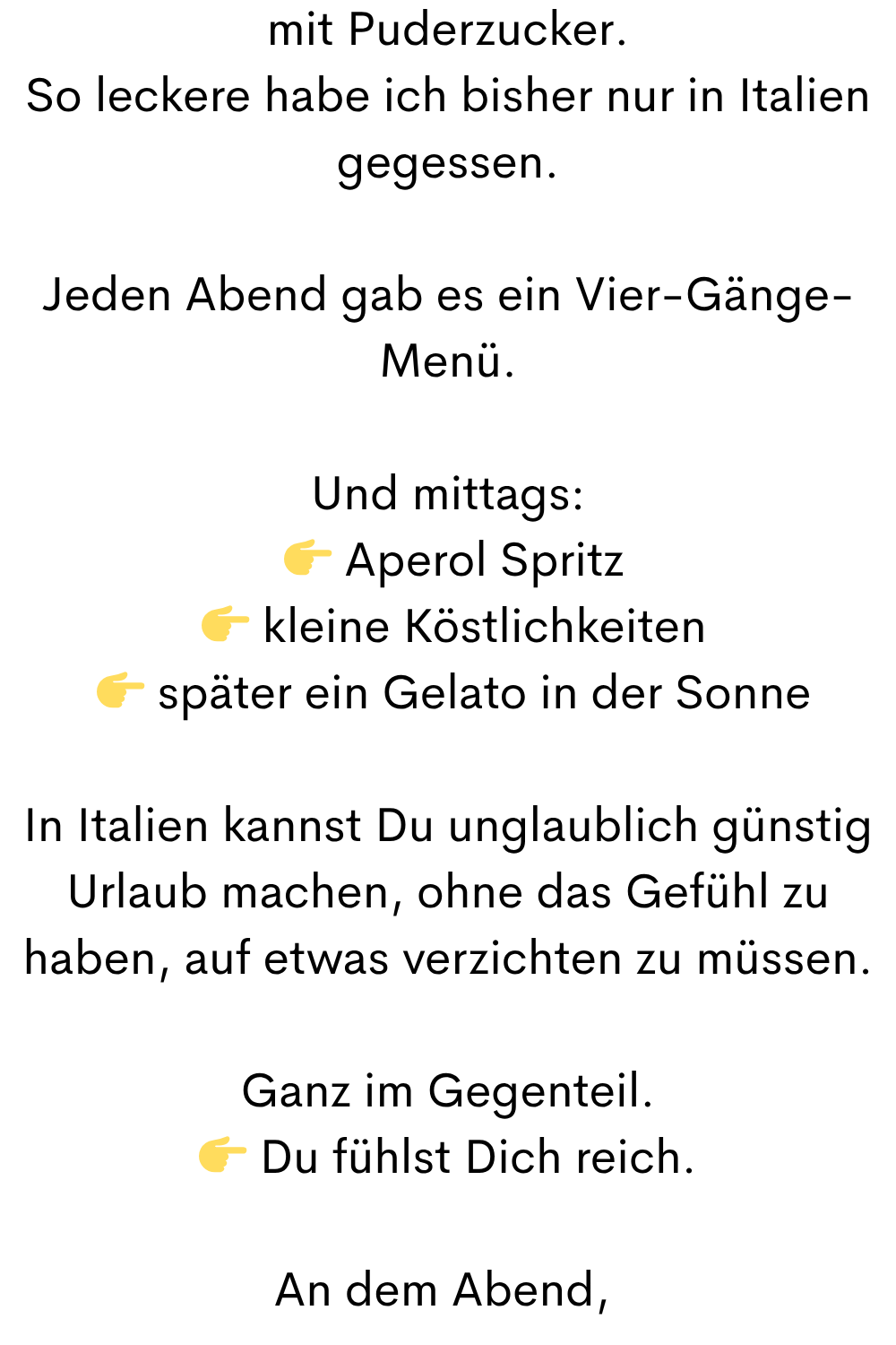 mit Puderzucker.
So leckere habe ich bisher nur in Italien gegessen.
Jeden Abend gab es ein Vier-Gänge-Menü.
Und mittags:
  Aperol Spritz
  kleine Köstlichkeiten
  später ein Gelato in der Sonne
In Italien kannst Du unglaublich günstig Urlaub machen, ohne das Gefühl zu haben, auf etwas verzichten zu müssen.
Ganz im Gegenteil.
 Du fühlst Dich reich.
An dem Abend, 

