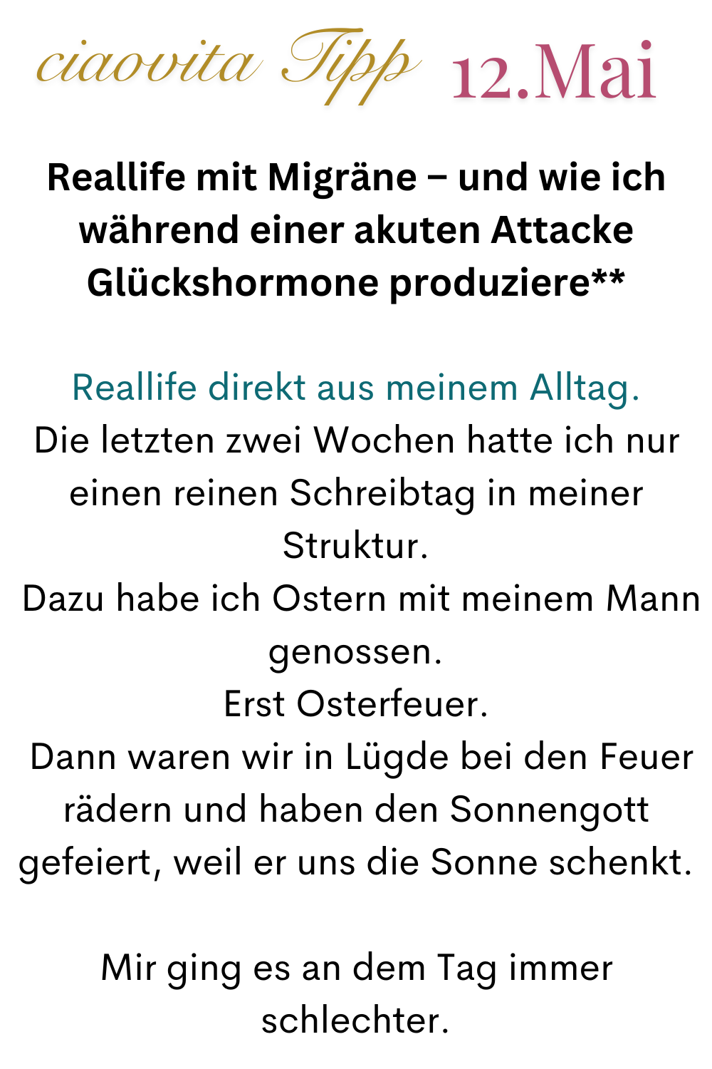 ciaovita Tipp 12.Mai
Reallife mit Migräne – und wie ich während einer akuten Attacke Glückshormone produziere**
Reallife direkt aus meinem Alltag.
Die letzten zwei Wochen hatte ich nur einen reinen Schreibtag in meiner Struktur.
Dazu habe ich Ostern mit meinem Mann genossen.
Erst Osterfeuer.
Dann waren wir in Lügde bei den Feuerrädern und haben den Sonnengott gefeiert, weil er uns die Sonne schenkt.
Mir ging es an dem Tag immer schlechter.