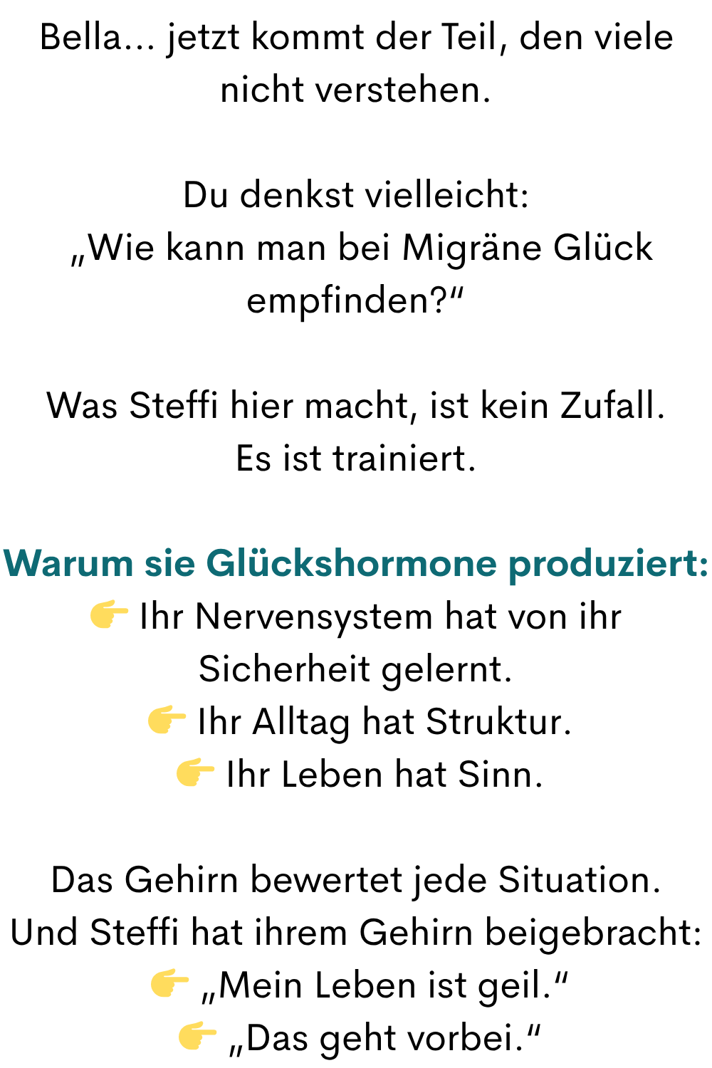 Bella… jetzt kommt der Teil, den viele nicht verstehen.
Du denkst vielleicht:
„Wie kann man bei Migräne Glück empfinden?“
Was Steffi hier macht, ist kein Zufall.
Es ist trainiert.
Warum sie Glückshormone produziert:
Ihr Nervensystem hat von ihr Sicherheit gelernt.
Ihr Alltag hat Struktur.
Ihr Leben hat Sinn.
Das Gehirn bewertet jede Situation.
Und Steffi hat ihrem Gehirn beigebracht:
„Mein Leben ist geil.“
„Das geht vorbei.“