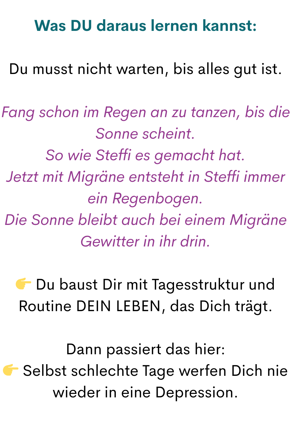 Was DU daraus lernen kannst:
Du musst nicht warten, bis alles gut ist.
Fang schon im Regen an zu tanzen, bis die Sonne scheint.
So wie Steffi es gemacht hat.
Jetzt mit Migräne entsteht in Steffi immer ein Regenbogen.
Die Sonne bleibt auch bei einem Migräne Gewitter in ihr drin.
Du baust Dir mit Tagesstruktur und Routine DEIN LEBEN, das Dich trägt.
Dann passiert das hier:
Selbst schlechte Tage werfen Dich nie wieder in eine Depression.
