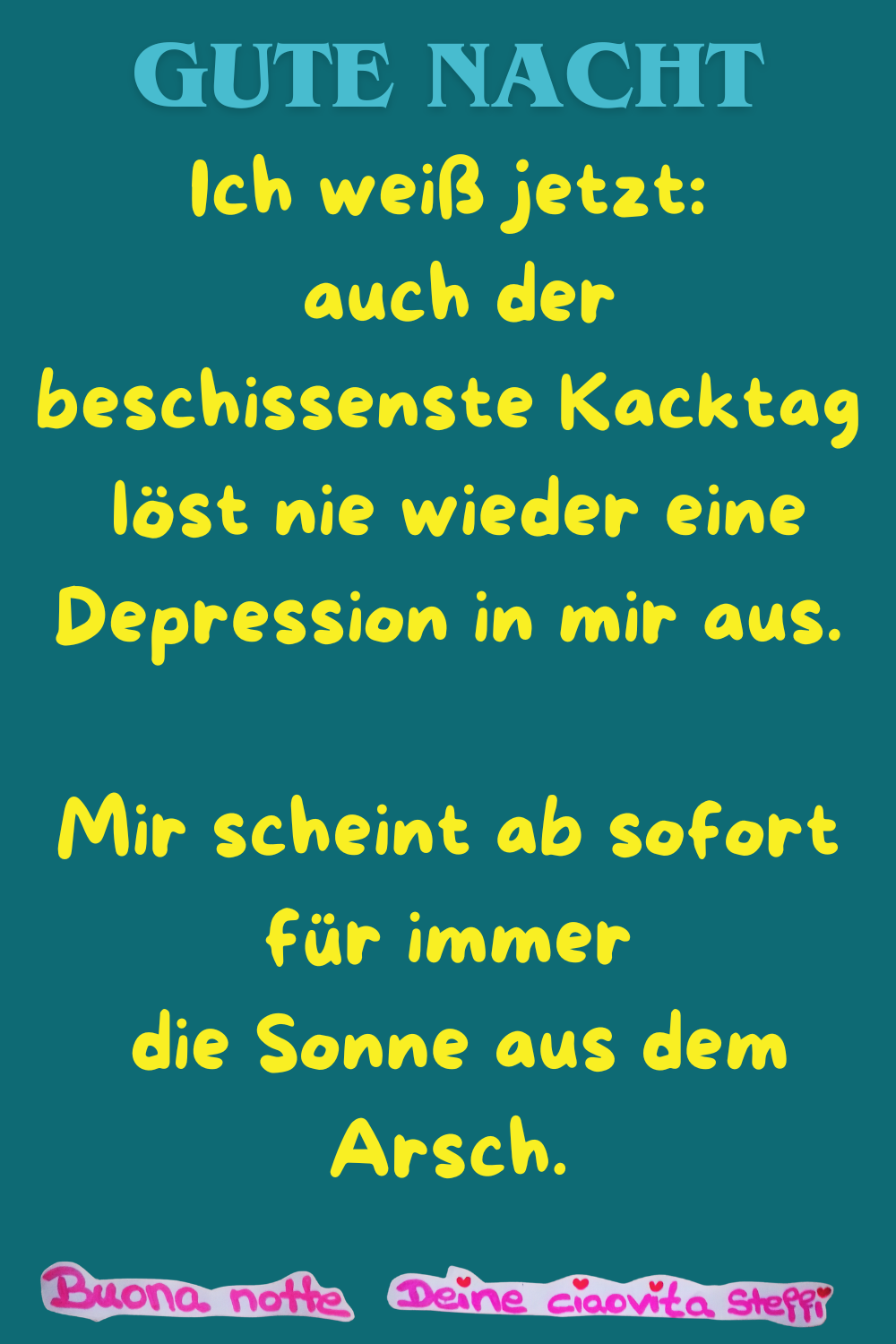 Gute Nacht
Ich weiß jetzt:
auch der beschissenste Kacktag
löst nie wieder eine Depression in mir aus.
Mir scheint ab sofort für immer
die Sonne aus dem Arsch.
Buonanotte, Deine ciaovita Steffi
