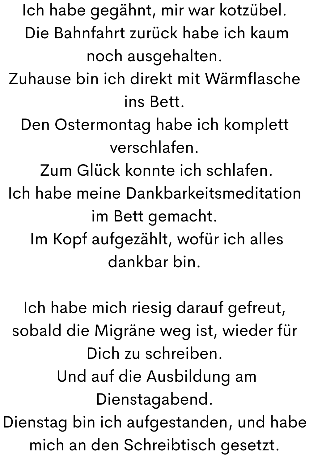 Ich habe gegähnt, mir war kotzübel.
Die Bahnfahrt zurück habe ich kaum noch ausgehalten.
Zuhause bin ich direkt mit Wärmflasche ins Bett.
Den Ostermontag habe ich komplett verschlafen.
Zum Glück konnte ich schlafen.
Ich habe meine Dankbarkeitsmeditation im Bett gemacht.
Im Kopf aufgezählt, wofür ich alles dankbar bin.
Ich habe mich riesig darauf gefreut, sobald die Migräne weg ist, wieder für Dich zu schreiben.
Und auf die Ausbildung am Dienstagabend.
Dienstag bin ich aufgestanden, und habe mich an den Schreibtisch gesetzt.
