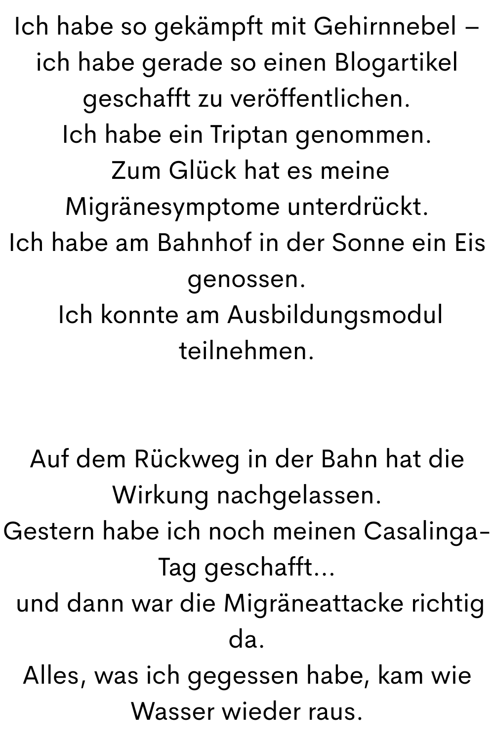 Ich habe so gekämpft mit Gehirnnebel – ich habe gerade so einen Blogartikel geschafft zu veröffentlichen.
Ich habe ein Triptan genommen.
Zum Glück hat es meine Migränesymptome unterdrückt.
Ich habe am Bahnhof in der Sonne ein Eis genossen.
Ich konnte am Ausbildungsmodul teilnehmen.
Auf dem Rückweg in der Bahn hat die Wirkung nachgelassen.
Gestern habe ich noch meinen Casalinga-Tag geschafft…
und dann war die Migräneattacke richtig da.
Alles, was ich gegessen habe, kam wie Wasser wieder raus.