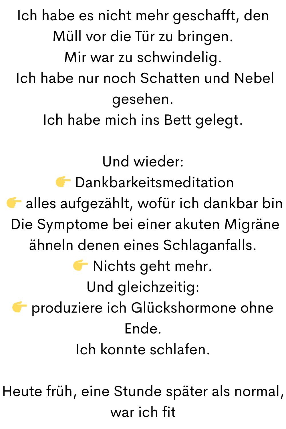 Ich habe es nicht mehr geschafft, den Müll vor die Tür zu bringen.
Mir war zu schwindelig.
Ich habe nur noch Schatten und Nebel gesehen.
Ich habe mich ins Bett gelegt.
Und wieder:
Dankbarkeitsmeditation
alles aufgezählt, wofür ich dankbar bin
Die Symptome bei einer akuten Migräne ähneln denen eines Schlaganfalls.
Nichts geht mehr.
Und gleichzeitig:
produziere ich Glückshormone ohne Ende.
Ich konnte schlafen.
Heute früh, eine Stunde später als normal, war ich fit