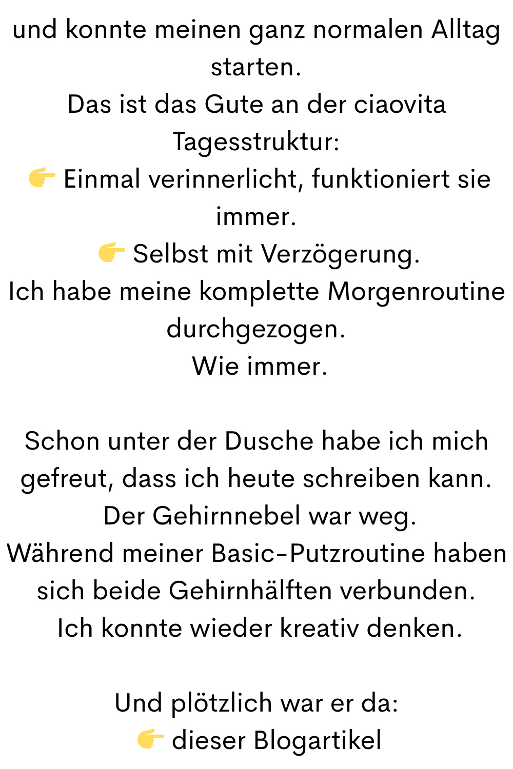 und konnte meinen ganz normalen Alltag starten.
Das ist das Gute an der ciaovita Tagesstruktur:
Einmal verinnerlicht, funktioniert sie immer.
Selbst mit Verzögerung.
Ich habe meine komplette Morgenroutine durchgezogen.
Wie immer.
Schon unter der Dusche habe ich mich gefreut, dass ich heute schreiben kann.
Der Gehirnnebel war weg.
Während meiner Basic-Putzroutine haben sich beide Gehirnhälften verbunden.
Ich konnte wieder kreativ denken.
Und plötzlich war er da:
dieser Blogartikel