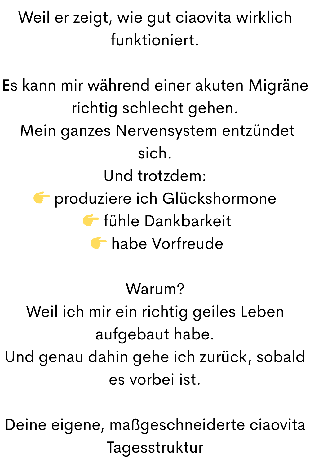 Weil er zeigt, wie gut ciaovita wirklich funktioniert.
Es kann mir während einer akuten Migräne richtig schlecht gehen.
Mein ganzes Nervensystem entzündet sich.
Und trotzdem:
produziere ich Glückshormone
fühle Dankbarkeit
habe Vorfreude
Warum?
Weil ich mir ein richtig geiles Leben aufgebaut habe.
Und genau dahin gehe ich zurück, sobald es vorbei ist.
Deine eigene, maßgeschneiderte ciaovita Tagesstruktur