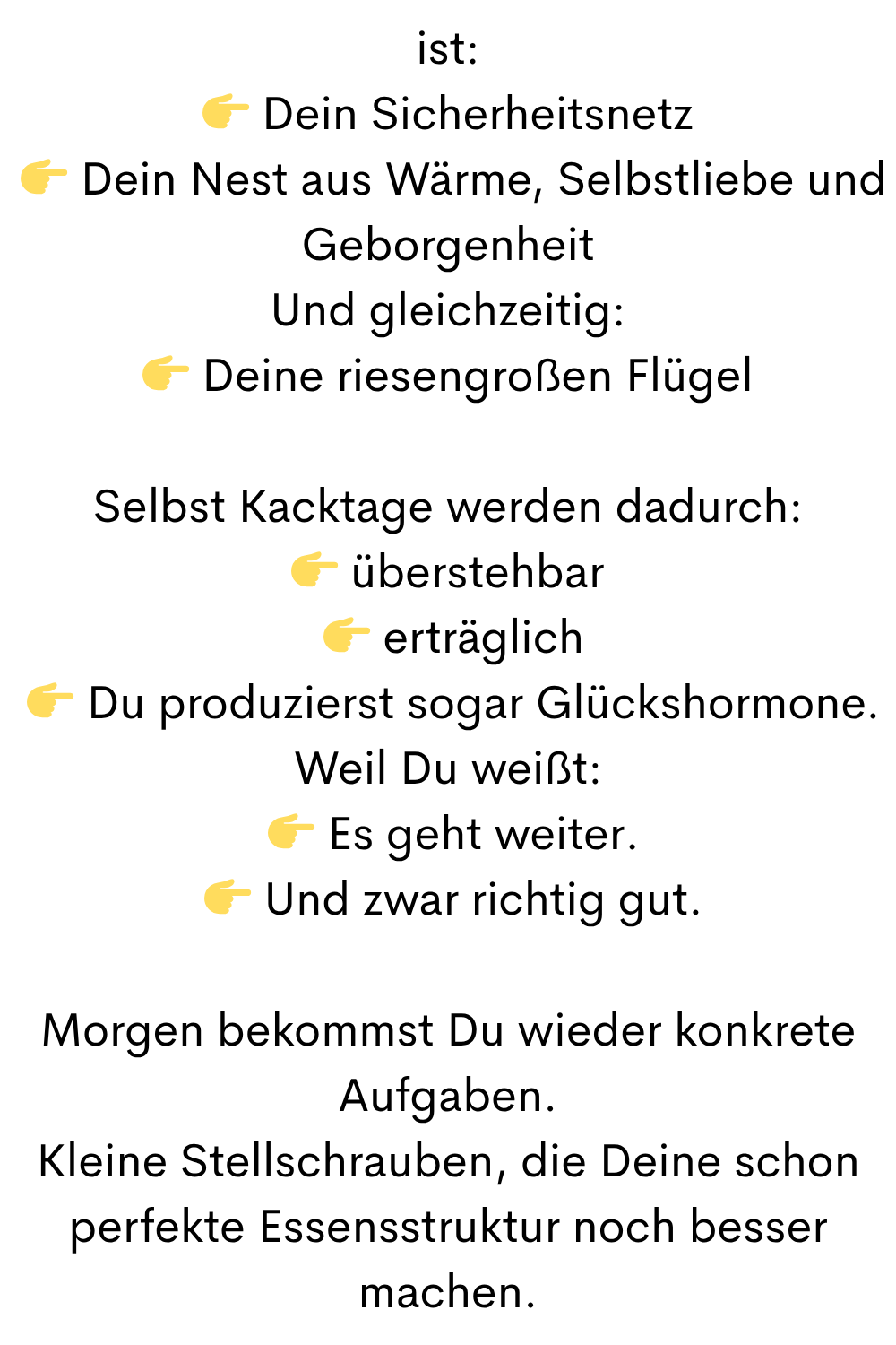 ist:
Dein Sicherheitsnetz
Dein Nest aus Wärme, Selbstliebe und Geborgenheit
Und gleichzeitig:
Deine riesengroßen Flügel
Selbst Kacktage werden dadurch:
überstehbar
erträglich
Du produzierst sogar Glückshormone.
Weil Du weißt:
Es geht weiter.
Und zwar richtig gut.
Morgen bekommst Du wieder konkrete Aufgaben.
Kleine Stellschrauben, die Deine schon perfekte Essensstruktur noch besser machen.