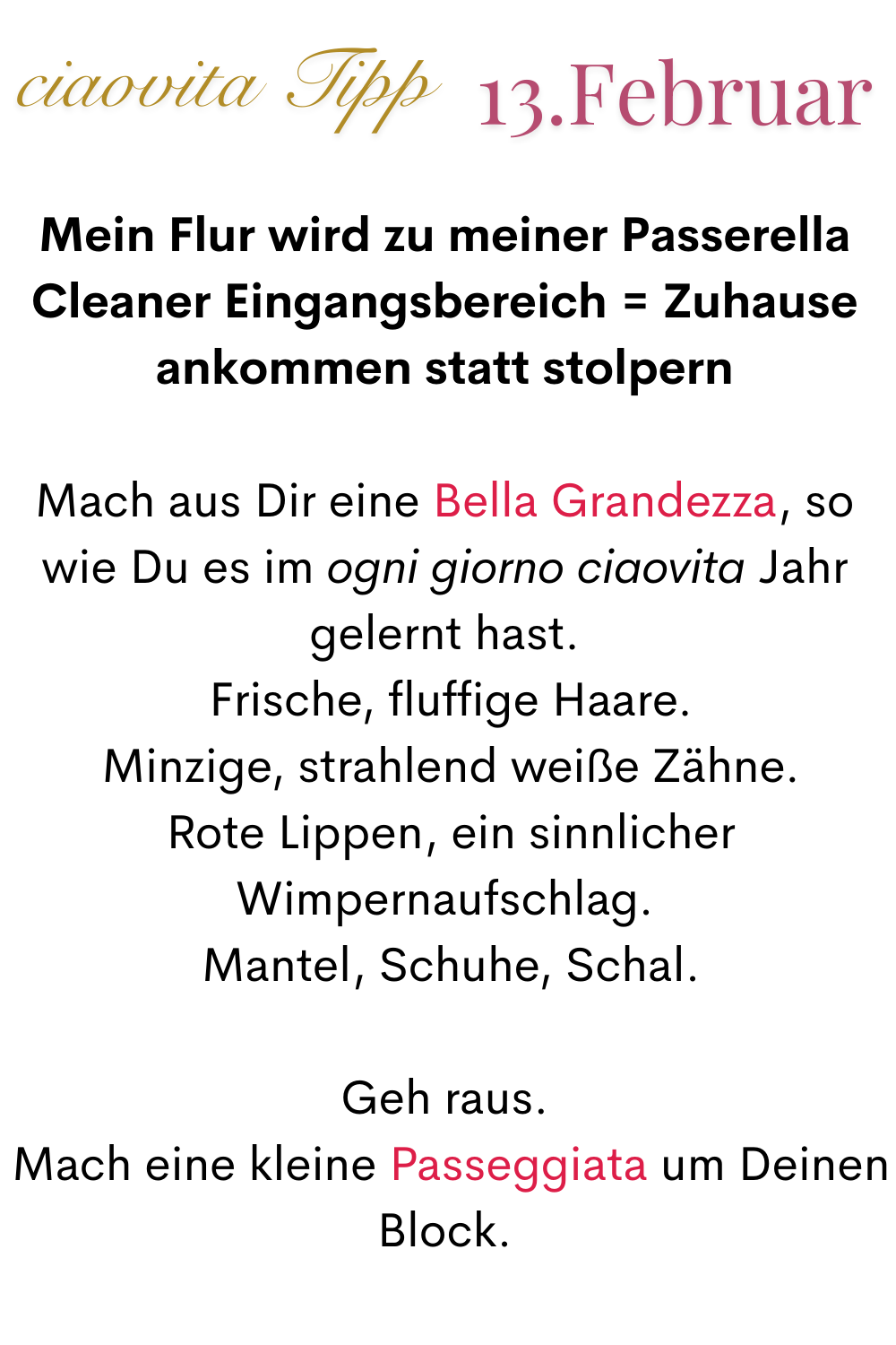 ciaovita Tipp 13. Februar
Mein Flur wird zu meiner Passerella
Cleaner Eingangsbereich = Zuhause ankommen statt stolpern
Mach aus Dir eine Bella Grandezza, so wie Du es im ogni giorno ciaovita Jahr gelernt hast.
 Frische, fluffige Haare.
 Minzige, strahlend weiße Zähne.
 Rote Lippen, ein sinnlicher Wimpernaufschlag.
 Mantel, Schuhe, Schal.
Geh raus.
 Mach eine kleine Passeggiata um Deinen Block.