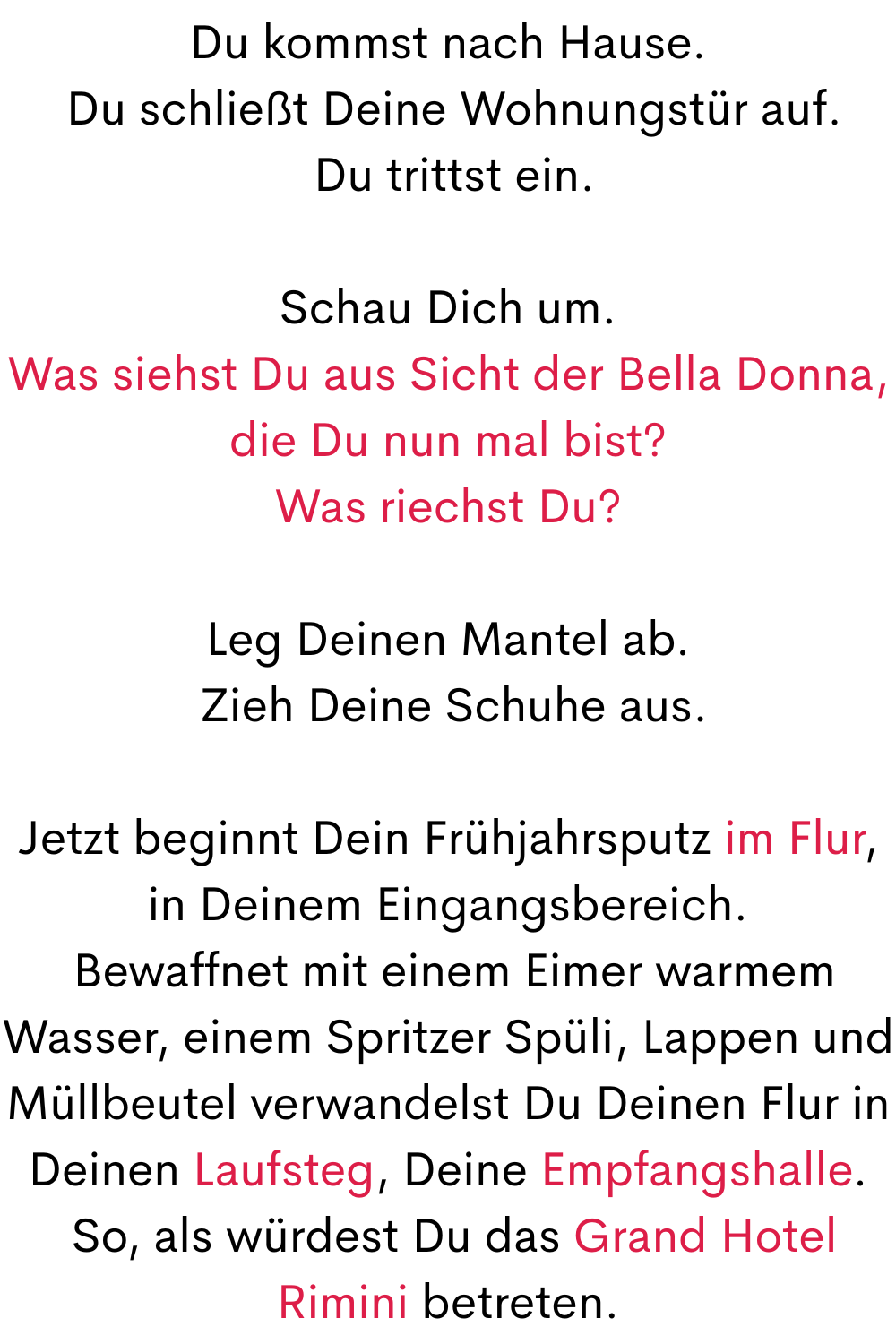 Du kommst nach Hause.
 Du schließt Deine Wohnungstür auf.
 Du trittst ein.
Schau Dich um.
Was siehst Du aus Sicht der Bella Donna, die Du nun mal bist?
Was riechst Du?
Leg Deinen Mantel ab.
 Zieh Deine Schuhe aus.
Jetzt beginnt Dein Frühjahrsputz im Flur, in Deinem Eingangsbereich.
 Bewaffnet mit einem Eimer warmem Wasser, einem Spritzer Spüli, Lappen und Müllbeutel verwandelst Du Deinen Flur in Deinen Laufsteg, Deine Empfangshalle.
 So, als würdest Du das Grand Hotel Rimini betreten.