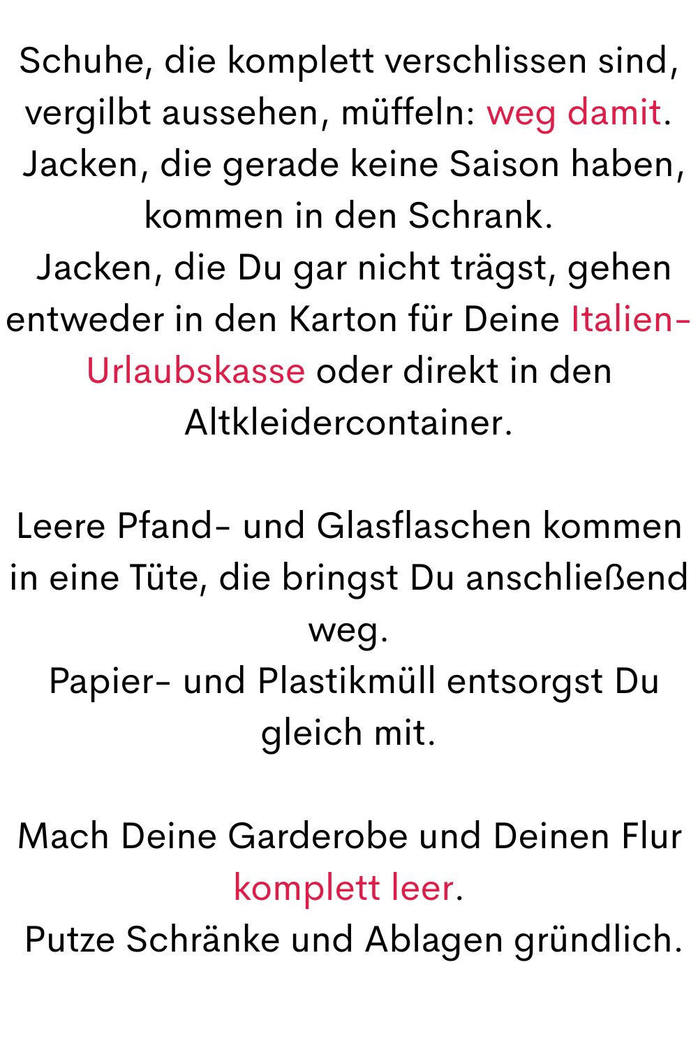 Schuhe, die komplett verschlissen sind, vergilbt aussehen, müffeln: weg damit.
 Jacken, die gerade keine Saison haben, kommen in den Schrank.
 Jacken, die Du gar nicht trägst, gehen entweder in den Karton für Deine Italien-Urlaubskasse oder direkt in den Altkleidercontainer.
Leere Pfand- und Glasflaschen kommen in eine Tüte, die bringst Du anschließend weg.
 Papier- und Plastikmüll entsorgst Du gleich mit.
Mach Deine Garderobe und Deinen Flur komplett leer.
 Putze Schränke und Ablagen gründlich.
