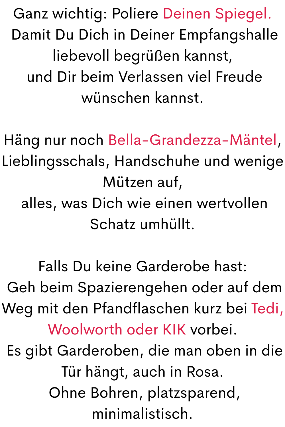 Ganz wichtig: Poliere Deinen Spiegel.
 Damit Du Dich in Deiner Empfangshalle liebevoll begrüßen kannst,
 und Dir beim Verlassen viel Freude wünschen kannst.
Häng nur noch Bella-Grandezza-Mäntel, Lieblingsschals, Handschuhe und wenige Mützen auf,
 alles, was Dich wie einen wertvollen Schatz umhüllt.
Falls Du keine Garderobe hast:
 Geh beim Spazierengehen oder auf dem Weg mit den Pfandflaschen kurz bei Tedi, Woolworth oder KIK vorbei.
 Es gibt Garderoben, die man oben in die Tür hängt, auch in Rosa.
 Ohne Bohren, platzsparend, minimalistisch.
